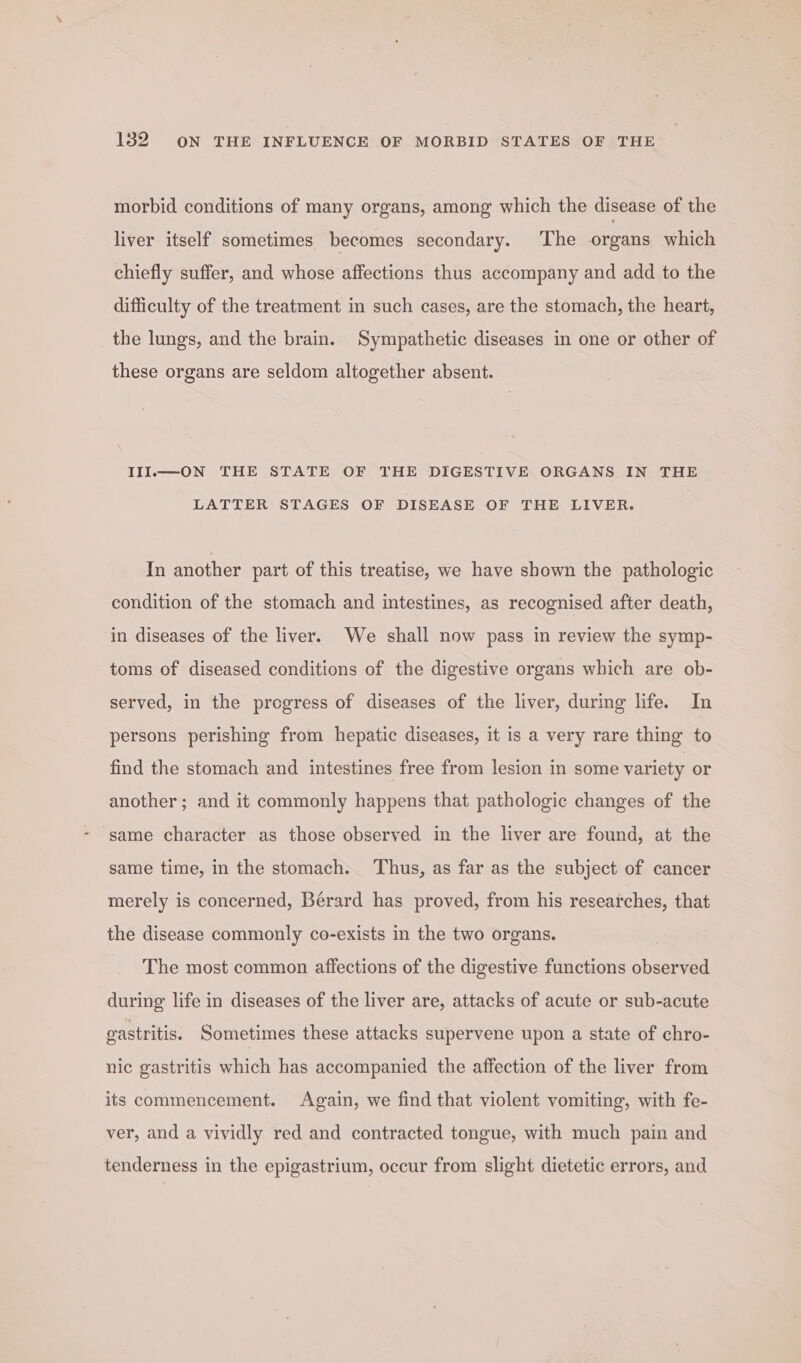 morbid conditions of many organs, among which the disease of the liver itself sometimes becomes secondary. ‘The organs which chiefly suffer, and whose affections thus accompany and add to the difficulty of the treatment in such cases, are the stomach, the heart, the lungs, and the brain. Sympathetic diseases in one or other of these organs are seldom altogether absent. III.—ON THE STATE OF THE DIGESTIVE ORGANS IN THE LATTER STAGES OF DISEASE OF THE LIVER. In another part of this treatise, we have shown the pathologic condition of the stomach and intestines, as recognised after death, in diseases of the liver. We shall now pass in review the symp- toms of diseased conditions of the digestive organs which are ob- served, in the progress of diseases of the liver, during life. In persons perishing from hepatic diseases, it is a very rare thing to find the stomach and intestines free from lesion in some variety or another; and it commonly happens that pathologic changes of the ‘same character as those observed in the liver are found, at the same time, in the stomach. Thus, as far as the subject of cancer merely is concerned, Bérard has proved, from his researches, that the disease commonly co-exists in the two organs. The most common affections of the digestive functions observed during life in diseases of the liver are, attacks of acute or sub-acute gastritis. Sometimes these attacks supervene upon a state of chro- nic gastritis which has accompanied the affection of the liver from its commencement. Again, we find that violent vomiting, with fe- ver, and a vividly red and contracted tongue, with much pain and tenderness in the epigastrium, occur from slight dietetic errors, and