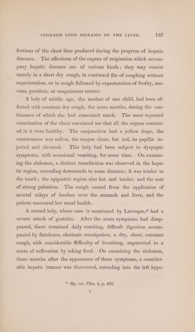 fections of the chest thus produced during the progress of hepatic diseases. The affections of the organs of respiration which accom- pany hepatic diseases are of various kinds; they may consist merely in a short dry cough, in continued fits of coughing without expectoration, or in cough followed by expectoration of frothy, mu- cous, purulent, or sanguineous matter. A lady of middle age, the mother of one child, had been af- fected with constant dry cough, for some months, during the con- tinuance of which she had emaciated much. The most repeated examination of the chest convinced me that all the organs contain- ed in it were healthy. The conjunctive had a yellow tinge, the countenance was sallow, the tongue clean, but red, its papille in- jected and elevated. This lady had been subject to dyspeptic symptoms, with occasional vomiting, for some time. On examin- ing the abdomen, a distinct tumefaction was observed in the hepa- tic region, extending downwards to some distance; it was tender to the touch ; the epigastric region also hot and tender, and the seat of strong pulsation. The cough ceased from the application of several relays of leeches over the stomach and liver, and the patient recovered her usual health. A second lady, whose case is mentioned by Larroque,* had a severe attack of gastritis. After the acute symptoms had disap- peared, there remained daily vomiting, difficult digestion accom- panied by flatulence, obstinate constipation, a dry, short, constant cough, with considerable difficulty of breathing, augmented to a sense of suffocation by taking food. On examining the abdomen, three months after the appearance of these symptoms, a consider- able hepatic tumour was discovered, extending into the left hypo- * Op. cit., Obs. 4, p. 482. ah