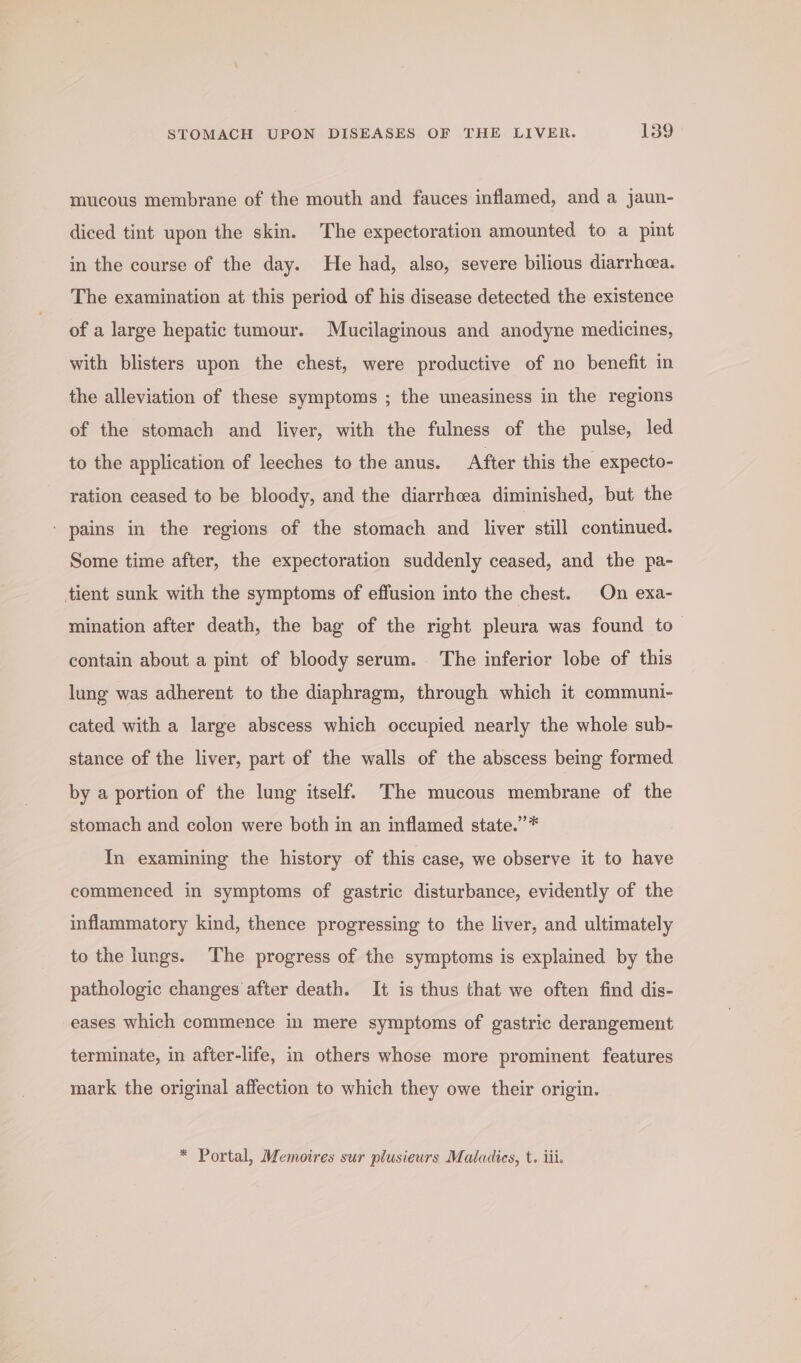 mucous membrane of the mouth and fauces inflamed, and a jaun- diced tint upon the skin. The expectoration amounted to a pint in the course of the day. He had, also, severe bilious diarrhea. The examination at this period of his disease detected the existence of a large hepatic tumour. Mucilaginous and anodyne medicines, with blisters upon the chest, were productive of no benefit in the alleviation of these symptoms ; the uneasiness in the regions of the stomach and liver, with the fulness of the pulse, led to the application of leeches to the anus. After this the expecto- ration ceased to be bloody, and the diarrhcea diminished, but the ‘ pains in the regions of the stomach and liver still continued. Some time after, the expectoration suddenly ceased, and the pa- tient sunk with the symptoms of effusion into the chest. On exa- mination after death, the bag of the right pleura was found to— contain about a pint of bloody serum. The inferior lobe of this lung was adherent to the diaphragm, through which it communi- cated with a large abscess which occupied nearly the whole sub- stance of the liver, part of the walls of the abscess being formed by a portion of the lung itself. The mucous membrane of the stomach and colon were both in an inflamed state.”* In examining the history of this case, we observe it to have commenced in symptoms of gastric disturbance, evidently of the inflammatory kind, thence progressing to the liver, and ultimately to the lungs. The progress of the symptoms is explained by the pathologic changes after death. It is thus that we often find dis- eases which commence in mere symptoms of gastric derangement terminate, in after-life, in others whose more prominent features mark the original affection to which they owe their origin. * Portal, Memoires sur plusieurs Maladies, t. iii.