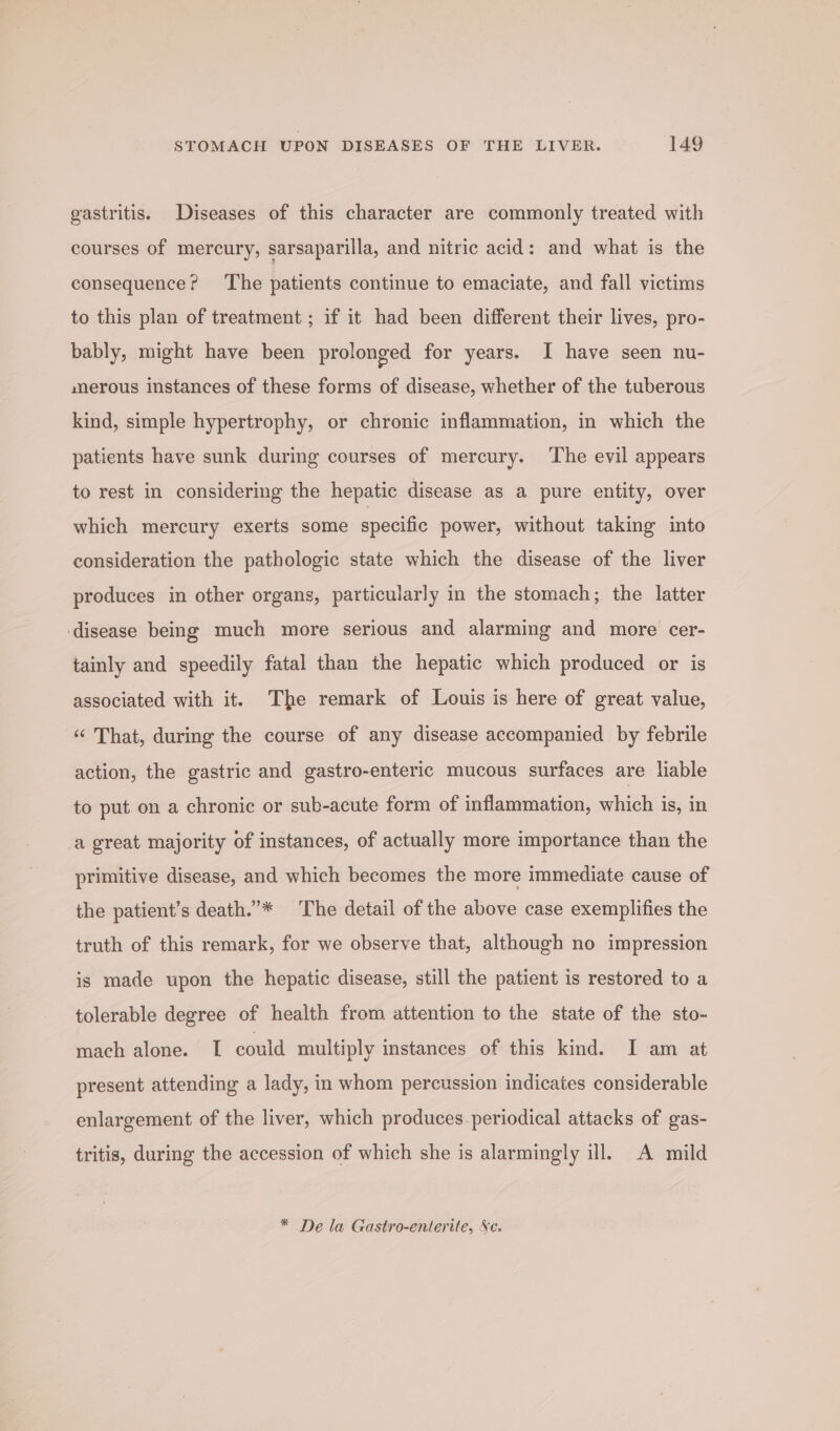 gastritis. Diseases of this character are commonly treated with courses of mercury, sarsaparilla, and nitric acid: and what is the consequence? ‘The patients continue to emaciate, and fall victims to this plan of treatment ; if it had been different their lives, pro- bably, might have been prolonged for years. I have seen nu- merous instances of these forms of disease, whether of the tuberous kind, simple hypertrophy, or chronic inflammation, in which the patients have sunk during courses of mercury. ‘The evil appears to rest in considering the hepatic disease as a pure entity, over which mercury exerts some specific power, without taking into consideration the pathologic state which the disease of the liver produces in other organs, particularly in the stomach; the latter disease being much more serious and alarming and more cer- tainly and speedily fatal than the hepatic which produced or is associated with it. The remark of Louis is here of great value, “ That, during the course of any disease accompanied by febrile action, the gastric and gastro-enteric mucous surfaces are liable to put on a chronic or sub-acute form of inflammation, which is, in a great majority of instances, of actually more importance than the primitive disease, and which becomes the more immediate cause of the patient’s death.”* The detail of the above case exemplifies the truth of this remark, for we observe that, although no impression is made upon the hepatic disease, still the patient is restored to a tolerable degree of health from attention to the state of the sto- mach alone. T could multiply instances of this kind. I am at present attending a lady, in whom percussion indicates considerable enlargement of the liver, which produces periodical attacks of gas- tritis, during the accession of which she is alarmingly ill. A mild * De la Gastro-enterite, Se.