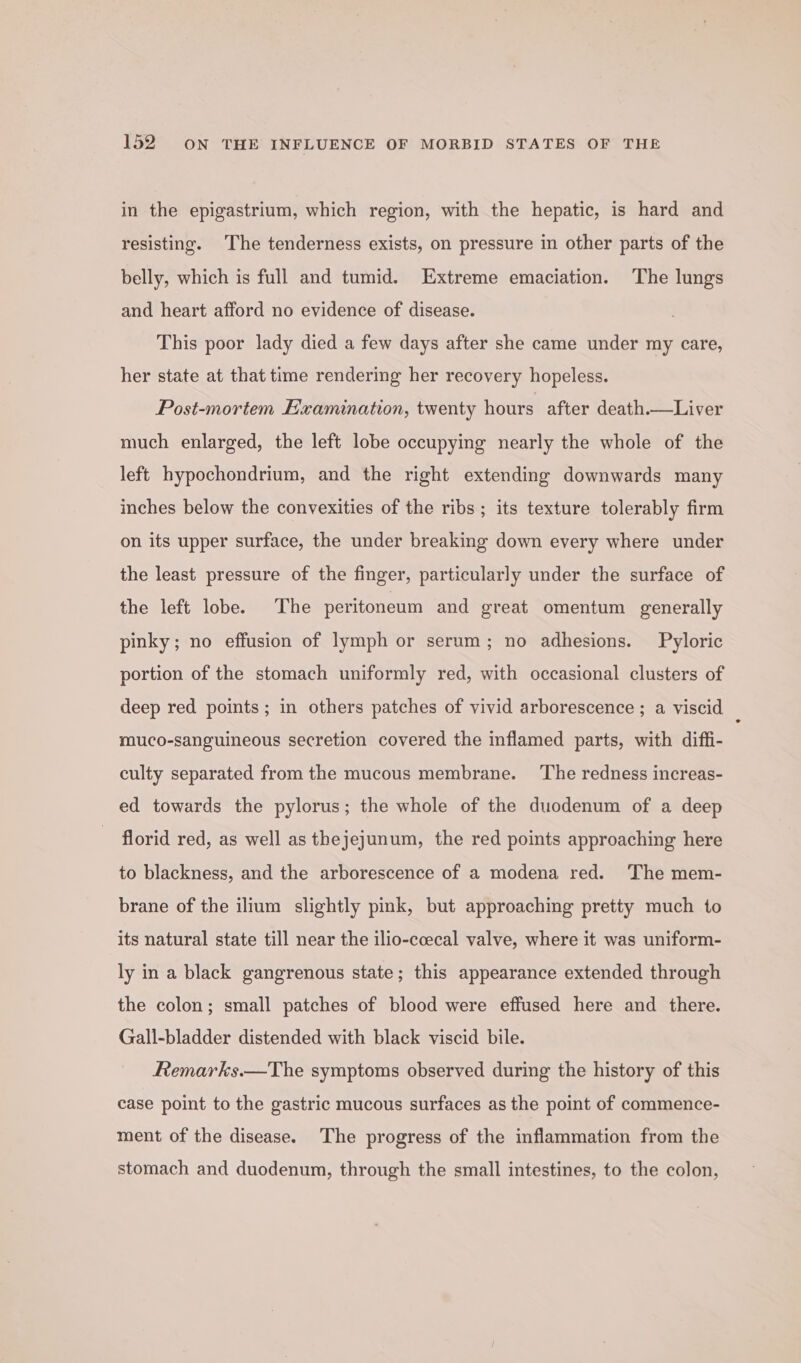 in the epigastrium, which region, with the hepatic, is hard and resisting. The tenderness exists, on pressure in other parts of the belly, which is full and tumid. Extreme emaciation. The lungs and heart afford no evidence of disease. This poor lady died a few days after she came under my care, her state at that time rendering her recovery hopeless. Post-mortem Examination, twenty hours after death.—Liver much enlarged, the left lobe occupying nearly the whole of the left hypochondrium, and the right extending downwards many inches below the convexities of the ribs ; its texture tolerably firm on its upper surface, the under breaking down every where under the least pressure of the finger, particularly under the surface of the left lobe. The peritoneum and great omentum generally pinky; no effusion of lymph or serum; no adhesions. Pyloric portion of the stomach uniformly red, with occasional clusters of deep red points; in others patches of vivid arborescence ; a viscid muco-sanguineous secretion covered the inflamed parts, with diffi- culty separated from the mucous membrane. ‘The redness increas- ed towards the pylorus; the whole of the duodenum of a deep - florid red, as well as thejejunum, the red points approaching here to blackness, and the arborescence of a modena red. The mem- brane of the ilium slightly pink, but approaching pretty much to its natural state till near the ilio-coecal valve, where it was uniform- ly in a black gangrenous state; this appearance extended through the colon; small patches of blood were effused here and there. Gall-bladder distended with black viscid bile. Remarks.—The symptoms observed during the history of this case point to the gastric mucous surfaces as the point of commence- ment of the disease. The progress of the inflammation from the stomach and duodenum, through the small intestines, to the colon,