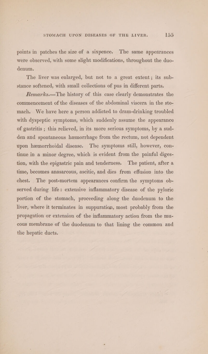 points in patches the size of a sixpence. The same appearances were observed, with some slight modifications, throughout the duo- denum. The liver was enlarged, but not to a great extent; its sub- stance softened, with small collections of pus in different parts. Remarks.—The history of this case clearly demonstrates the commencement of the diseases of the abdominal viscera in the sto- mach. We have here a person addicted to dram-drinking troubled with dyspeptic symptoms, which suddenly assume the appearance of gastritis ; this relieved, in its more serious symptoms, by a sud- den and spontaneous hemorrhage from the rectum, not dependent upon hemorrhoidal disease. The symptoms still, however, con- tinue in a minor degree, which is evident from the painful diges- tion, with the epigastric pain and tenderness. The patient, after a time, becomes anasarcous, ascitic, and dies from effusion into the chest. The post-mortem appearances confirm the symptoms ob- served during life: extensive inflammatory disease of the pyloric portion of the stomach, proceeding along the duodenum to the liver, where it terminates in suppuration, most probably from the propagation or extension of the inflammatory action from the mu- cous membrane of the duodenum to that lining the common and the hepatic ducts.