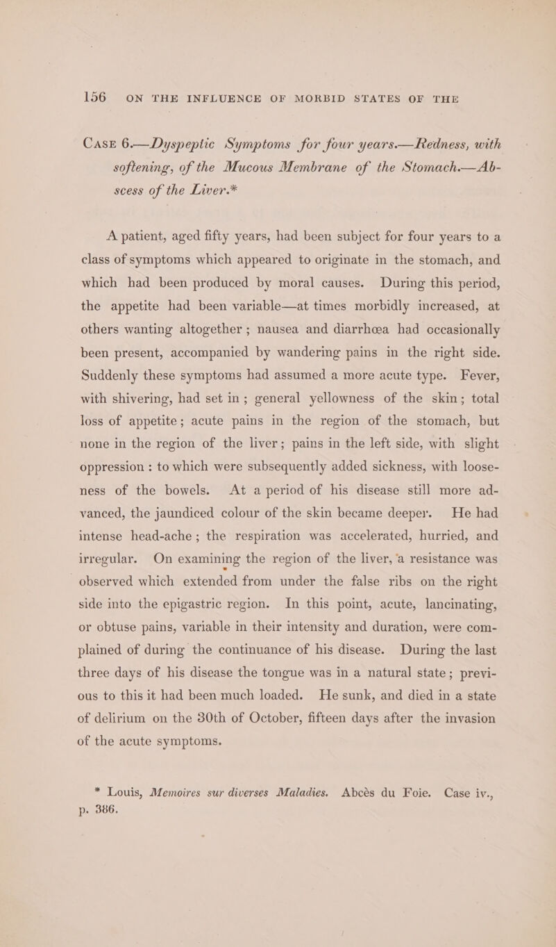 Case 6.—Dyspeptic Symptoms for four years.—Redness, with softening, of the Mucous Membrane of the Stomach.—Ab- scess of the Liver.* A patient, aged fifty years, had been subject for four years to a class of symptoms which appeared to originate in the stomach, and which had been produced by moral causes. During this period, the appetite had been variable—at times morbidly increased, at others wanting altogether ; nausea and diarrhoea had cccasionally been present, accompanied by wandering pains in the right side. Suddenly these symptoms had assumed a more acute type. Fever, with shivering, had set in; general yellowness of the skin; total loss of appetite; acute pains in the region of the stomach, but none in the region of the liver; pains in the left side, with slight oppression : to which were subsequently added sickness, with loose- ness of the bowels. At a period of his disease still more ad- vanced, the jaundiced colour of the skin became deeper. He had intense head-ache; the respiration was accelerated, hurried, and irregular. On examining the region of the liver, ‘a resistance was observed which extended from under the false ribs on the right side into the epigastric region. In this point, acute, lancinating, or obtuse pains, variable in their intensity and duration, were com- plained of during the continuance of his disease. During the last three days of his disease the tongue was in a natural state; previ- ous to this it had been much loaded. He sunk, and died in a state of delirium on the 30th of October, fifteen days after the invasion of the acute symptoms. * Louis, Memoires sur diverses Maladies. Abcés du Foie. Case iv., p. 386.