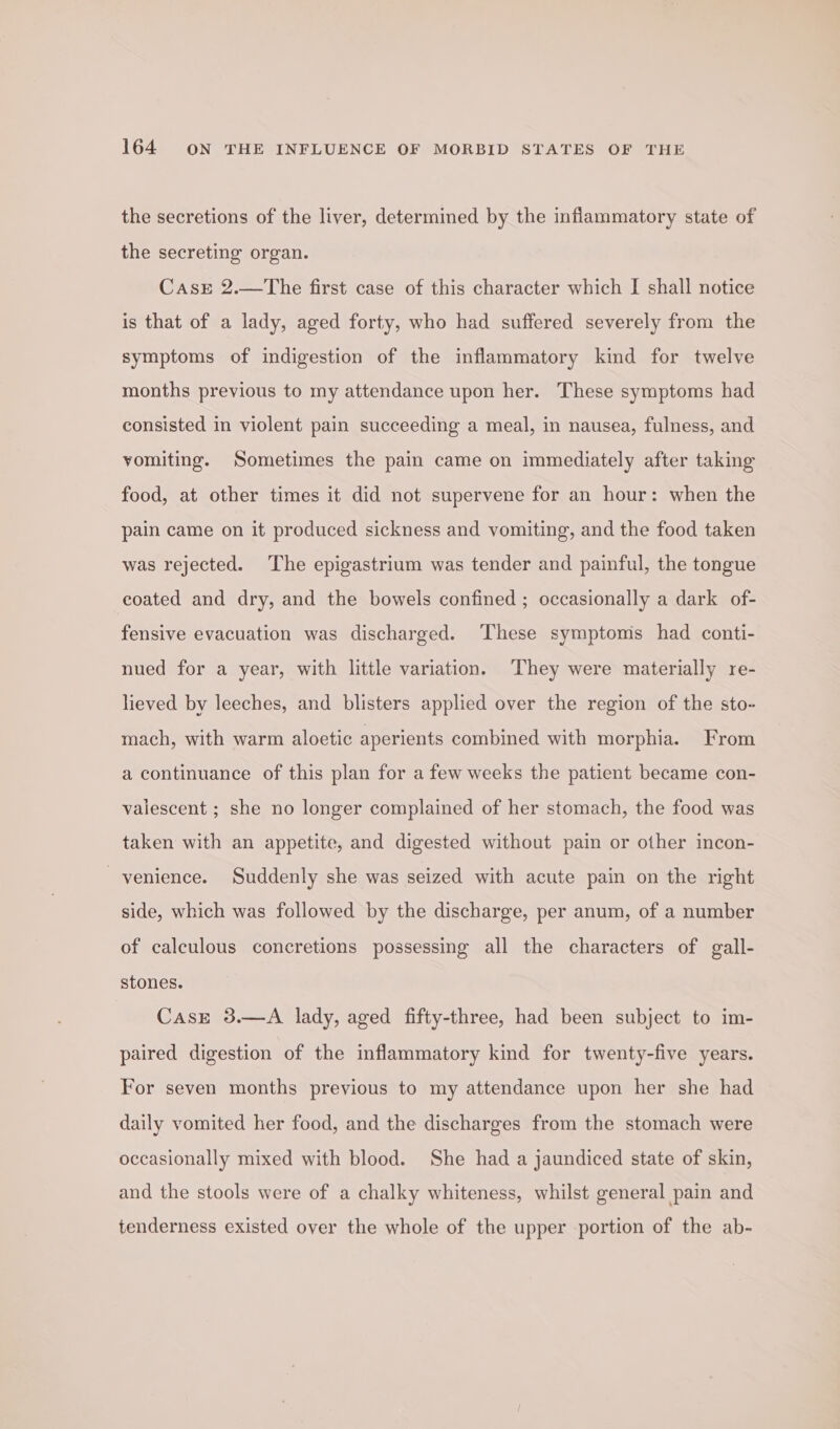 the secretions of the liver, determined by the inflammatory state of the secreting organ. CasrE 2.—The first case of this character which I shall notice is that of a lady, aged forty, who had suffered severely from the symptoms of indigestion of the inflammatory kind for twelve months previous to my attendance upon her. These symptoms had consisted in violent pain succeeding a meal, in nausea, fulness, and vomiting. Sometimes the pain came on immediately after taking food, at other times it did not supervene for an hour: when the pain came on it produced sickness and vomiting, and the food taken was rejected. The epigastrium was tender and painful, the tongue coated and dry, and the bowels confined ; occasionally a dark of- fensive evacuation was discharged. These symptomis had conti- nued for a year, with little variation. ‘They were materially re- lieved by leeches, and blisters applied over the region of the sto- mach, with warm aloetic aperients combined with morphia. From a continuance of this plan for a few weeks the patient became con- valescent ; she no longer complained of her stomach, the food was taken with an appetite, and digested without pain or other incon- venience. Suddenly she was seized with acute pain on the right side, which was followed by the discharge, per anum, of a number of calculous concretions possessing all the characters of gall- stones. CasE 3.—A lady, aged fifty-three, had been subject to im- paired digestion of the inflammatory kind for twenty-five years. For seven months previous to my attendance upon her she had daily vomited her food, and the discharges from the stomach were occasionally mixed with blood. She had a jaundiced state of skin, and the stools were of a chalky whiteness, whilst general pain and tenderness existed over the whole of the upper portion of the ab-