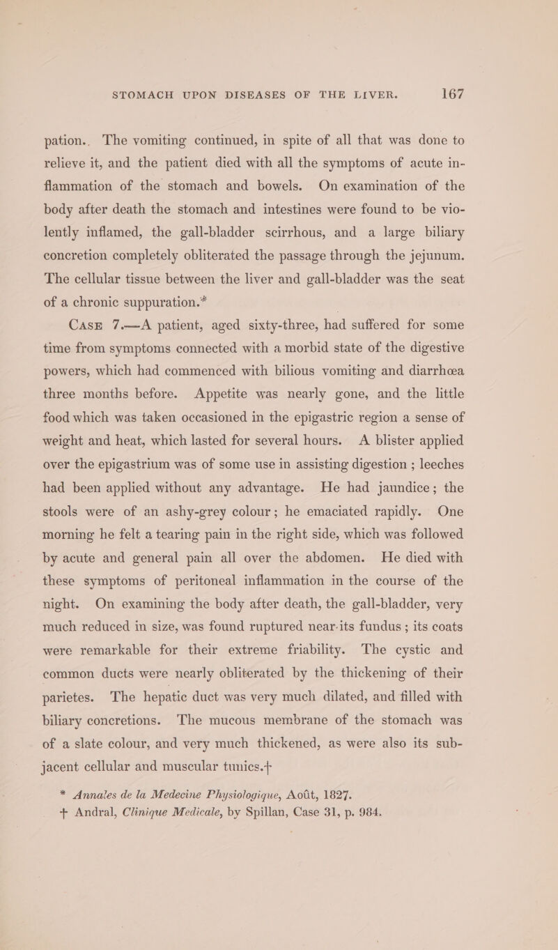 pation.. The vomiting continued, in spite of all that was done to relieve it, and the patient died with all the symptoms of acute in- flammation of the stomach and bowels. On examination of the body after death the stomach and intestines were found to be vio- lently inflamed, the gall-bladder scirrhous, and a large biliary concretion completely obliterated the passage through the jejunum. The cellular tissue between the liver and gall-bladder was the seat of a chronic suppuration.* . CasE 7.—A patient, aged sixty-three, had suffered for some time from symptoms connected with a morbid state of the digestive powers, which had commenced with bilious vomiting and diarrhea three months before. Appetite was nearly gone, and the little food which was taken occasioned in the epigastric region a sense of weight and heat, which lasted for several hours. A blister applied over the epigastrium was of some use in assisting digestion ; leeches had been applied without any advantage. He had jaundice; the stools were of an ashy-grey colour; he emaciated rapidly. One morning he felt a tearing pain in the right side, which was followed by acute and general pain all over the abdomen. He died with these symptoms of peritoneal inflammation in the course of the night. On examining the body after death, the gall-bladder, very much reduced in size, was found ruptured near-its fundus ; its coats were remarkable for their extreme friability. The cystic and common ducts were nearly obliterated by the thickening of their parietes. The hepatic duct was very much dilated, and filled with biliary concretions. ‘The mucous membrane of the stomach was of a slate colour, and very much thickened, as were also its sub- jacent cellular and muscular tunics.+ * Annales de la Medecine Physiologique, Aott, 1827. + Andral, Clinique Medicale, by Spillan, Case 31, p. 984.