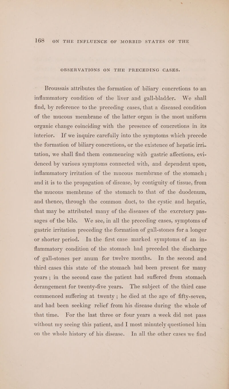 OBSERVATIONS ON THE PRECEDING CASES. Broussais attributes the formation of biliary concretions to an inflammatory condition of the liver and gall-bladder. We shall find, by reference to the preceding cases, that a diseased condition of the mucous membrane of the latter organ is the most uniform organic change coinciding with the presence of concretions in its interior. If we inquire carefully into the symptoms which precede the formation of biliary concretions, or the existence of hepatic irri- tation, we shall find them commencing with gastric affections, evi- denced by various symptoms connected with, and dependent upon, inflammatory irritation of the mucous membrane of the stomach ; and it is to the propagation of disease, by contiguity of tissue, from the mucous membrane of the stomach to that of the duodenum, and thence, through the common duct, to the cystic and hepatic, that may be attributed many of the diseases of the excretory pas- sages of the bile. We see, in all the preceding cases, symptoms of gastric irritation preceding the formation of gall-stones for a longer or shorter period. In the first case marked symptoms of an in- flammatory condition of the stomach had preceded the discharge of gall-stones per anum for twelve months. In the second and third cases this state of the stomach had been present for many years ; in the second case the patient had suffered from stomach derangement for twenty-five years. The subject of the third case commenced suffering at twenty ; he died at the age of fifty-seven, and had been seeking relief from his disease during the whole of that time. For the last three or four years a week did not pass without my seeing this patient, and I most minutely questioned him on the whole history of his disease. In all the other cases we find