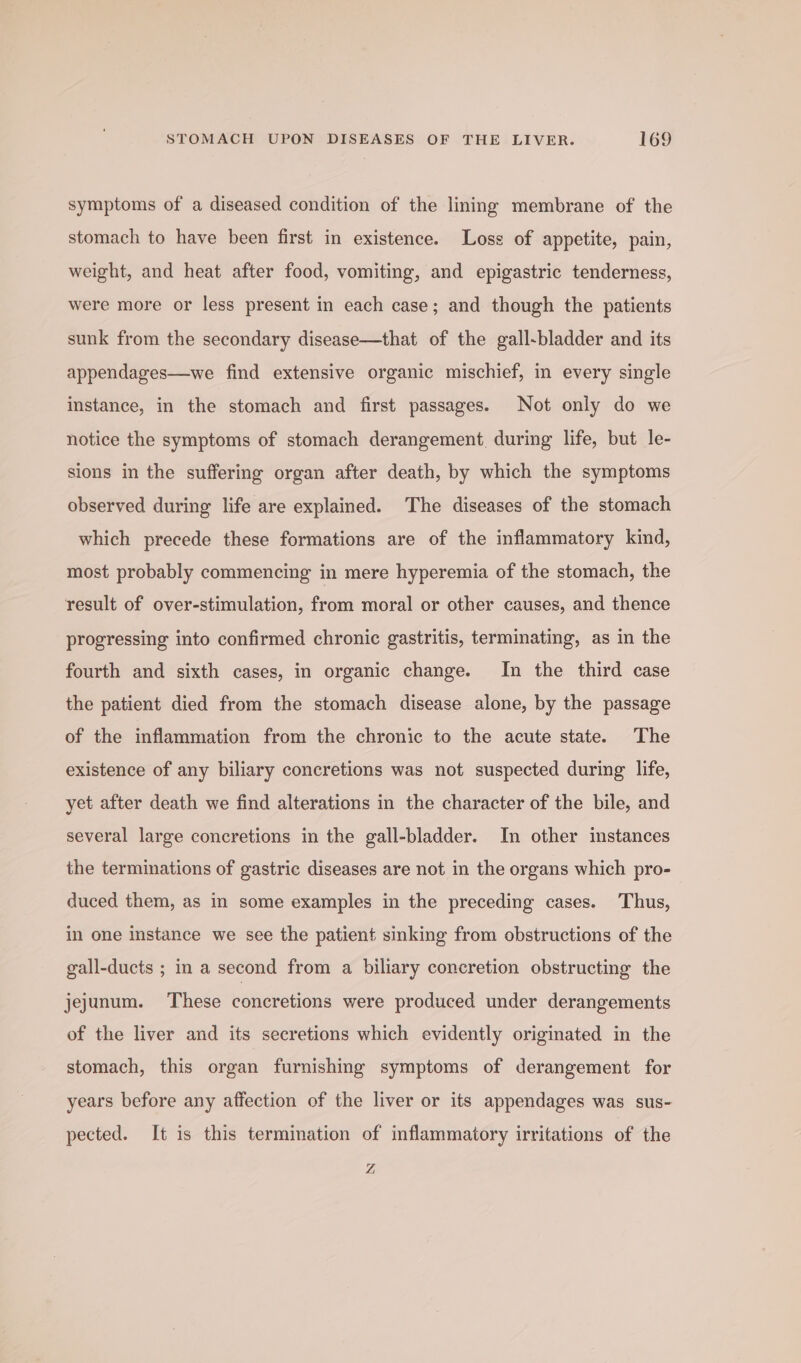 symptoms of a diseased condition of the lining membrane of the stomach to have been first in existence. Loss of appetite, pain, weight, and heat after food, vomiting, and epigastric tenderness, were more or less present in each case; and though the patients sunk from the secondary disease—that of the gall-bladder and its appendages—we find extensive organic mischief, in every single instance, in the stomach and first passages. Not only do we notice the symptoms of stomach derangement, during life, but le- sions in the suffering organ after death, by which the symptoms observed during life are explained. The diseases of the stomach which precede these formations are of the inflammatory kind, most probably commencing in mere hyperemia of the stomach, the result of over-stimulation, from moral or other causes, and thence progressing into confirmed chronic gastritis, terminating, as in the fourth and sixth cases, in organic change. In the third case the patient died from the stomach disease alone, by the passage of the inflammation from the chronic to the acute state. The existence of any biliary concretions was not suspected during life, yet after death we find alterations in the character of the bile, and several large concretions in the gall-bladder. In other instances the terminations of gastric diseases are not in the organs which pro- duced them, as in some examples in the preceding cases. Thus, in one instance we see the patient sinking from obstructions of the gall-ducts ; in a second from a biliary concretion obstructing the jejunum. These concretions were produced under derangements of the liver and its secretions which evidently originated in the stomach, this organ furnishing symptoms of derangement for years before any affection of the liver or its appendages was sus- pected. It is this termination of inflammatory irritations of the Z