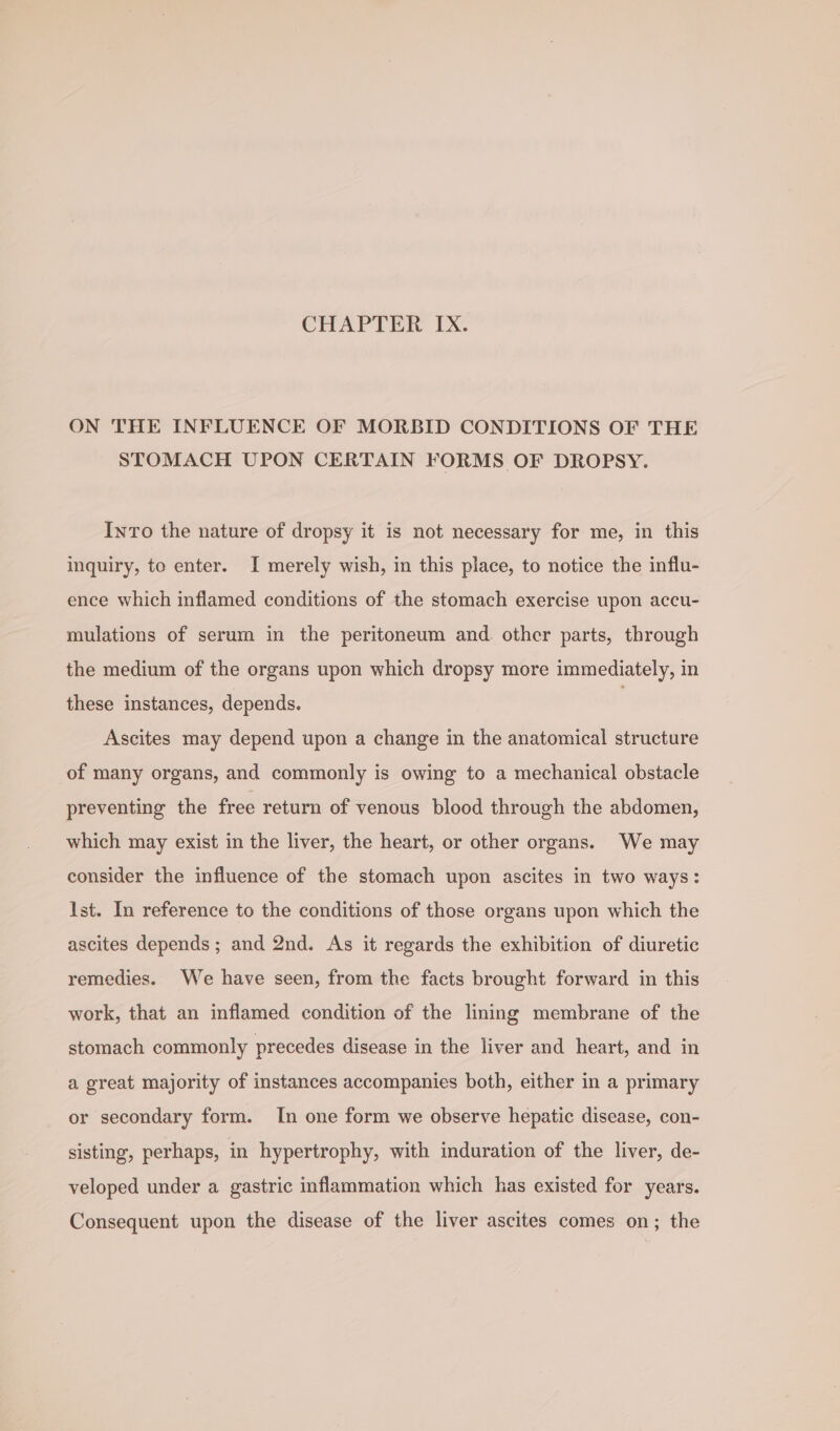 ON THE INFLUENCE OF MORBID CONDITIONS OF THE STOMACH UPON CERTAIN FORMS OF DROPSY. InTo the nature of dropsy it is not necessary for me, in this inquiry, to enter. I merely wish, in this place, to notice the influ- ence which inflamed conditions of the stomach exercise upon accu- mulations of serum in the peritoneum and. other parts, through the medium of the organs upon which dropsy more immediately, in these instances, depends. | Ascites may depend upon a change in the anatomical structure of many organs, and commonly is owing to a mechanical obstacle preventing the free return of venous blood through the abdomen, which may exist in the liver, the heart, or other organs. We may consider the influence of the stomach upon ascites in two ways: Ist. In reference to the conditions of those organs upon which the ascites depends ; and 2nd. As it regards the exhibition of diuretic remedies. We have seen, from the facts brought forward in this work, that an inflamed condition of the lining membrane of the stomach commonly precedes disease in the liver and heart, and in a great majority of instances accompanies both, either in a primary or secondary form. In one form we observe hepatic disease, con- sisting, perhaps, in hypertrophy, with induration of the liver, de- veloped under a gastric inflammation which has existed for years. Consequent upon the disease of the liver ascites comes on; the