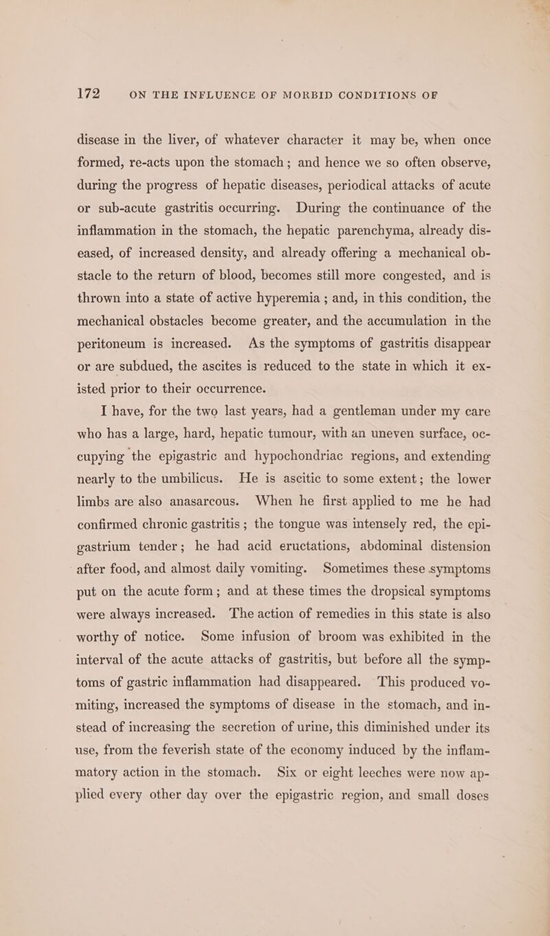 disease in the liver, of whatever character it may be, when once formed, re-acts upon the stomach; and hence we so often observe, during the progress of hepatic diseases, periodical attacks of acute or sub-acute gastritis occurring. During the continuance of the inflammation in the stomach, the hepatic parenchyma, already dis- eased, of increased density, and already offering a mechanical ob- stacle to the return of blood, becomes still more congested, and is thrown into a state of active hyperemia ; and, in this condition, the mechanical obstacles become greater, and the accumulation in the peritoneum is increased. As the symptoms of gastritis disappear or are subdued, the ascites is reduced to the state in which it ex- isted prior to their occurrence. I have, for the two last years, had a gentleman under my care who has a large, hard, hepatic tumour, with an uneven surface, oc- cupying the epigastric and hypochondriac regions, and extending nearly to the umbilicus. He is ascitic to some extent; the lower limbs are also anasarcous. When he first applied to me he had confirmed chronic gastritis ; the tongue was intensely red, the epi- gastrium tender; he had acid eructations, abdominal distension after food, and almost daily vomiting. Sometimes these symptoms put on the acute form; and at these times the dropsical symptoms were always increased. The action of remedies in this state is also worthy of notice. Some infusion of broom was exhibited in the interval of the acute attacks of gastritis, but before all the symp- toms of gastric inflammation had disappeared. This produced vo- miting, increased the symptoms of disease in the stomach, and in- stead of increasing the secretion of urine, this diminished under its use, from the feverish state of the economy induced by the inflam- matory action in the stomach. Six or eight leeches were now ap- plied every other day over the epigastric region, and small doses