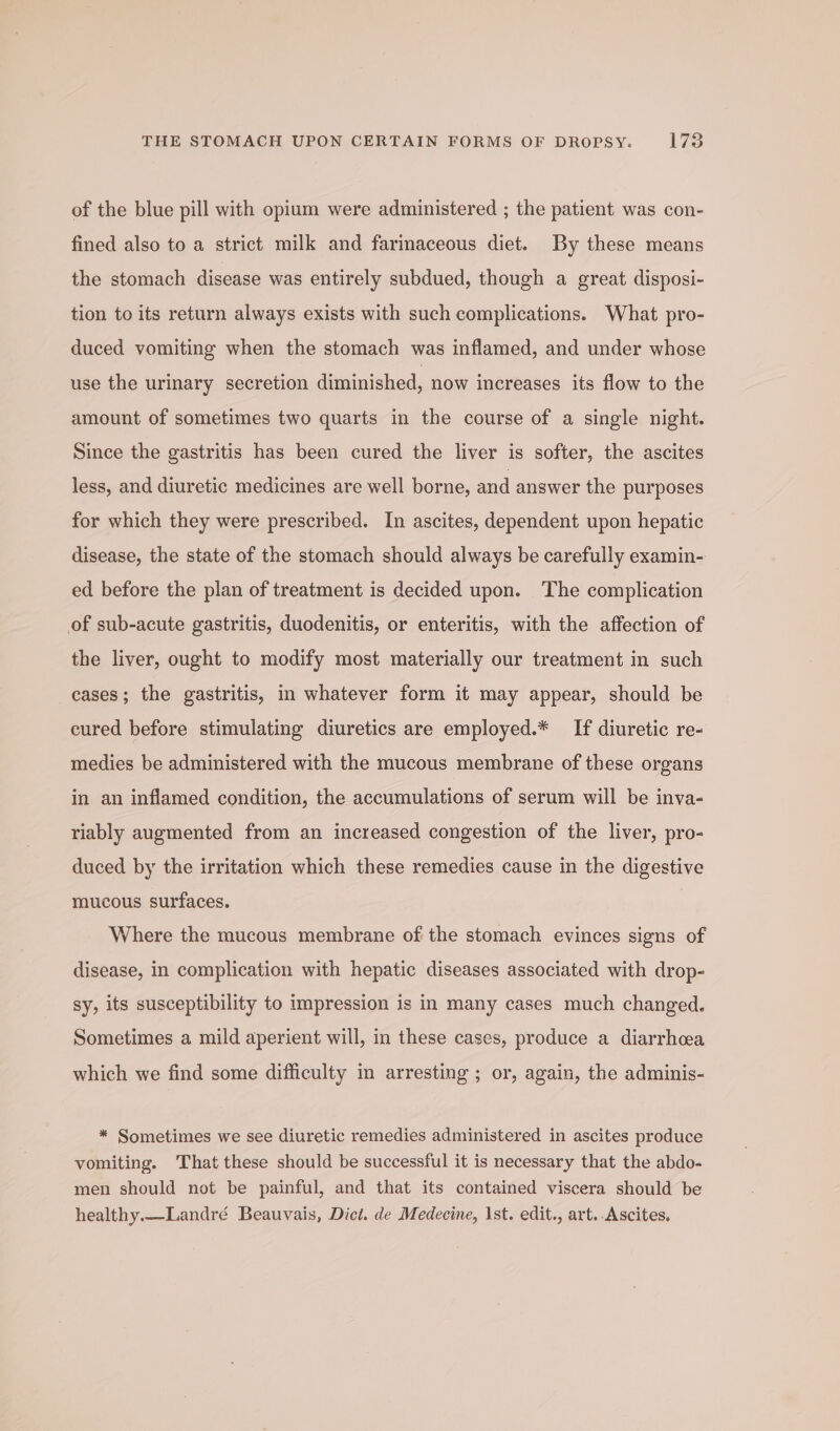 of the blue pill with opium were administered ; the patient was con- fined also to a strict milk and fariaceous diet. By these means the stomach disease was entirely subdued, though a great disposi- tion to its return always exists with such complications. What pro- duced vomiting when the stomach was inflamed, and under whose use the urinary secretion diminished, now increases its flow to the amount of sometimes two quarts in the course of a single night. Since the gastritis has been cured the liver is softer, the ascites less, and diuretic medicines are well borne, and answer the purposes for which they were prescribed. In ascites, dependent upon hepatic disease, the state of the stomach should always be carefully examin- ed before the plan of treatment is decided upon. The complication of sub-acute gastritis, duodenitis, or enteritis, with the affection of the liver, ought to modify most materially our treatment in such cases; the gastritis, in whatever form it may appear, should be cured before stimulating diuretics are employed.* If diuretic re- medies be administered with the mucous membrane of these organs in an inflamed condition, the accumulations of serum will be inva- riably augmented from an increased congestion of the liver, pro- duced by the irritation which these remedies cause in the digestive mucous surfaces. Where the mucous membrane of the stomach evinces signs of disease, in complication with hepatic diseases associated with drop- sy, its susceptibility to impression is in many cases much changed. Sometimes a mild aperient will, in these cases, produce a diarrhoea which we find some difficulty in arresting ; or, again, the adminis- * Sometimes we see diuretic remedies administered in ascites produce vomiting. That these should be successful it is necessary that the abdo- men should not be painful, and that its contained viscera should be healthy.—Landré Beauvais, Dict. de Medecine, \st. edit., art.-Ascites.