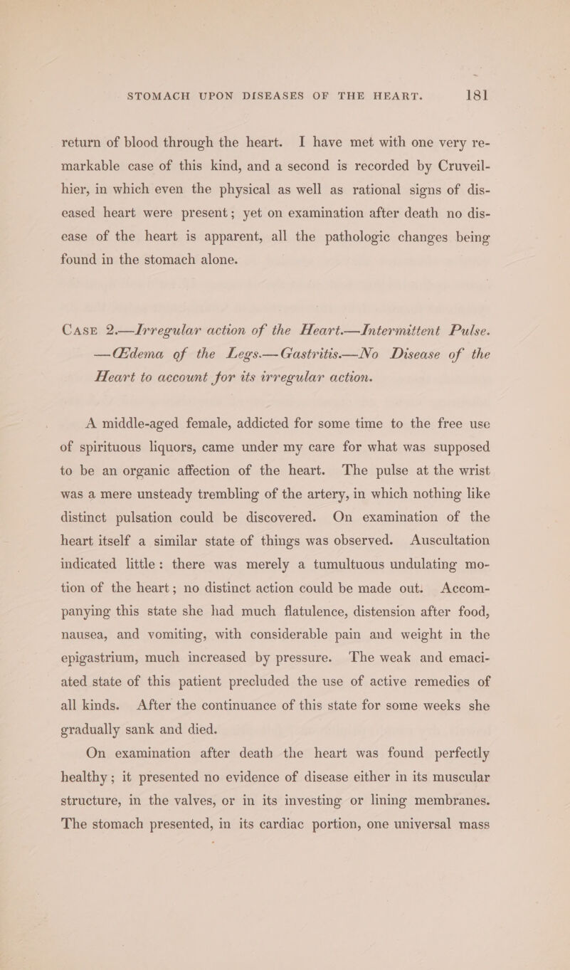 _ return of blood through the heart. I have met with one very re- markable case of this kind, and a second is recorded by Cruveil- hier, in which even the physical as well as rational signs of dis- eased heart were present; yet on examination after death no dis- ease of the heart is apparent, all the pathologic changes being found in the stomach alone. Case 2.—Irregular action of the Heart.—Intermittent Pulse. —CG§dema of the Legs—Gastritis—No Disease of the Heart to account for its irregular action. A middle-aged female, addicted for some time to the free use of spirituous liquors, came under my care for what was supposed to be an organic affection of the heart. The pulse at the wrist was a mere unsteady trembling of the artery, in which nothing like distinct pulsation could be discovered. On examination of the heart itself a similar state of things was observed. Auscultation indicated little: there was merely a tumultuous undulating mo- tion of the heart; no distinct action could be made out: Accom- panying this state she had much flatulence, distension after food, nausea, and yomiting, with considerable pain and weight in the epigastrium, much increased by pressure. The weak and emaci- ated state of this patient precluded the use of active remedies of all kinds. After the continuance of this state for some weeks she gradually sank and died. On examination after death the heart was found perfectly healthy ; it presented no evidence of disease either in its muscular structure, in the valves, or in its investing or lining membranes. The stomach presented, in its cardiac portion, one universal mass