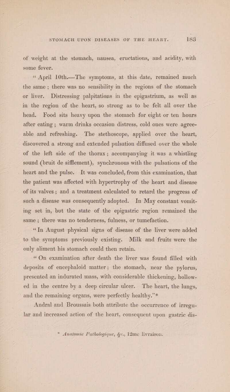 _of weight at the stomach, nausea, eructations, and acidity, with some fever. : “ April 10th.—The symptoms, at this date, remained much the same ; there was no sensibility in the regions of the stomach or liver. Distressing palpitations in the epigastrium, as well as in the region of the heart, so strong as to be felt all over the head. Food sits heavy upon the stomach for eight or ten hours after eating ; warm drinks occasion distress, cold ones were agree- able and refreshing. The stethoscope, applied over the heart, discovered a strong and extended pulsation diffused over the whole of the left side of the thorax; accompanying it was a whistling sound (bruit de sifflement), synchronous with the pulsations of the | heart and the pulse. It was concluded, from this examination, that the patient was affected with hypertrophy of the heart and disease of its valves; and a treatment calculated to retard the progress of such a disease was consequently adopted. In May constant vomit- ing set in, but the state of the epigastric region remained the same ; there was no tenderness, fulness, or tumefaction. “In August physical signs of disease of the liver were added to the symptoms previously existing. Milk and fruits were the only aliment his stomach could then retain. “ On examination after death the liver was found filled with deposits of encephaloid matter; the stomach, near the pylorus, presented an indurated mass, with considerable thickening, hollow- ed in the centre by a deep circular ulcer. The heart, the lungs, and the remaining organs, were perfectly healthy.”* Andral and Broussais both attribute the occurrence of irregu- lar and increased action of the heart, consequent upon gastric dis- * Anatomie Pathologique, &amp;c., 12me livraison.