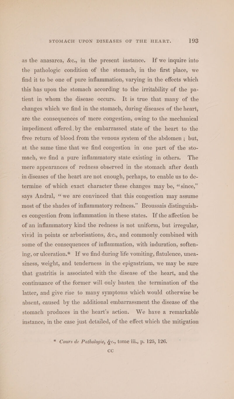 _as the anasarca, &amp;c., in the present imstance. If we inquire into the pathologic condition of the stomach, in the first place, we find it to be one of pure inflammation, varying in the effects which this has upon the stomach according to the irritability of the pa- tient in whom the disease occurs. It is true that many of the changes which we find in the stomach, during diseases of the heart, are the consequences of mere congestion, owing to the mechanical impediment offered. by the embarrassed state of the heart to the free return of blood from the venous system of the abdomen ; but, at the same time that we find congestion in one part of the sto- mach, we find a pure inflammatory state existing in others. The mere appearances of redness observed in the stomach after death _in diseases of the heart are not enough, perhaps, to enable us to de- termine of which exact character these changes may be, “since,” says Andral, “we are convinced that this congestion may assume most of the shades of inflammatory redness.” Broussais distinguish- es congestion from inflammation in these states. Ifthe affection be of an inflammatory kind the redness is not uniform, but irregular, vivid in points or arborisations, &amp;c., and commonly combined with some of the consequences of inflammation, with induration, soften- ing, or ulceration.* If we find during life vomiting, flatulence, unea- siness, weight, and tenderness in the epigastrium, we may be sure that gastritis is associated with the disease of the heart, and the continuance of the former will only hasten the termination of the latter, and give rise to many symptoms which would otherwise be absent, caused by the additional embarrassment the disease of the stomach produces in the heart’s action. We have a remarkable instance, in the case just detailed, of the effect which the mitigation * Cours de Pathologie, &amp;c., tome iii., p. 125, 126. CC