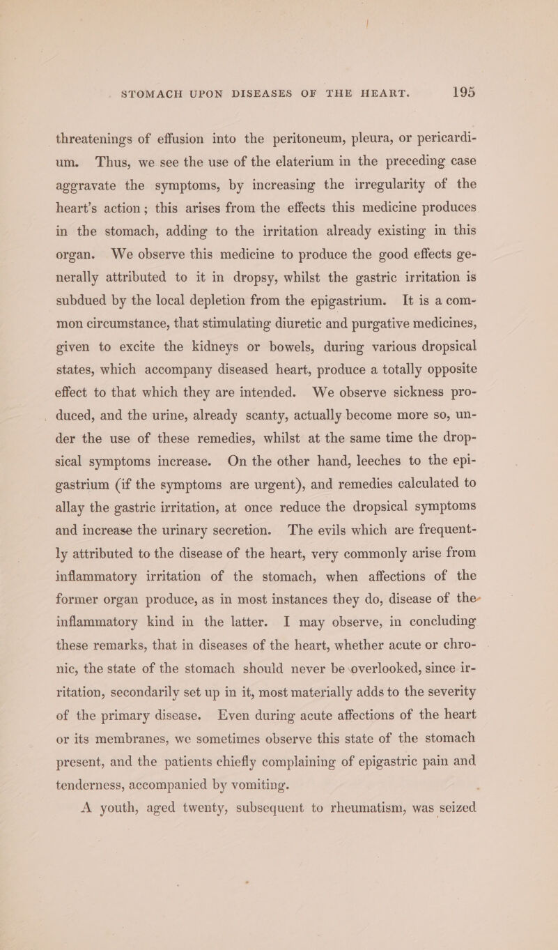 _threatenings of effusion into the peritoneum, pleura, or pericardi- um. Thus, we see the use of the elaterium in the preceding case aggravate the symptoms, by increasing the irregularity of the heart’s action; this arises from the effects this medicine produces in the stomach, adding to the irritation already existing in this organ. We observe this medicine to produce the good effects ge- nerally attributed to it in dropsy, whilst the gastric irritation is subdued by the local depletion from the epigastrium. It is a com- mon circumstance, that stimulating diuretic and purgative medicines, given to excite the kidneys or bowels, during various dropsical states, which accompany diseased heart, produce a totally opposite effect to that which they are intended. We observe sickness pro- _ duced, and the urine, already scanty, actually become more so, un- der the use of these remedies, whilst at the same time the drop- sical symptoms increase. On the other hand, leeches to the epi- gastrium (if the symptoms are urgent), and remedies calculated to allay the gastric irritation, at once reduce the dropsical symptoms and increase the urinary secretion. The evils which are frequent- ly attributed to the disease of the heart, very commonly arise from inflammatory irritation of the stomach, when affections of the former organ produce, as in most instances they do, disease of the- inflammatory kind in the latter. I may observe, in concluding these remarks, that in diseases of the heart, whether acute or chro- nic, the state of the stomach should never be overlooked, since ir- ritation, secondarily set up in it, most materially adds to the severity of the primary disease. Even during acute affections of the heart or its membranes, we sometimes observe this state of the stomach present, and the patients chiefly complaining of epigastric pain and tenderness, accompanied by vomiting. A youth, aged twenty, subsequent to rheumatism, was seized