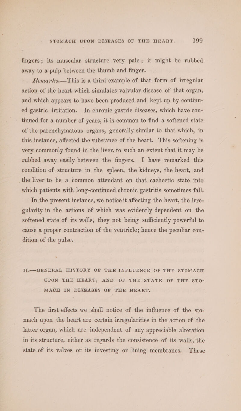 fingers; its muscular structure very pale; it might be rubbed away to a pulp between the thumb and finger. Remarks.—This is a third example of that form of irregular action of the heart which simulates valvular disease of that organ, and which appears to have been produced and kept up by continu- ed gastric irritation. In chronic gastric diseases, which have con- tinued for a number of years, it is common to find a softened state of the parenchymatous organs, generally similar to that which, in this instance, affected the substance of the heart. This softening is very commonly found in the liver, to such an extent that it may be rubbed away easily between the fingers. I have remarked this condition of structure in the spleen, the kidneys, the heart, and _the liver to be a common attendant on that cachectic state into which patients with long-continued chronic gastritis sometimes fall. In the present instance, we notice it affecting the heart, the irre- gularity in the actions of which was evidently dependent on the softened state of its walls, they not being sufficiently powerful to cause a proper contraction of the ventricle; hence the peculiar con- dition of the pulse. II.—-GENERAL HISTORY OF THE INFLUENCE OF THE STOMACH UPON THE HEART, AND OF THE STATE OF THE STO- MACH IN DISEASES OF THE HEART. The first effects we shall notice of the influence of the sto- mach upon the heart are certain irregularities in the action of the latter organ, which are independent of any appreciable alteration in its structure, either as regards the consistence of its walls, the state of its valves or its investing or lining membranes. These