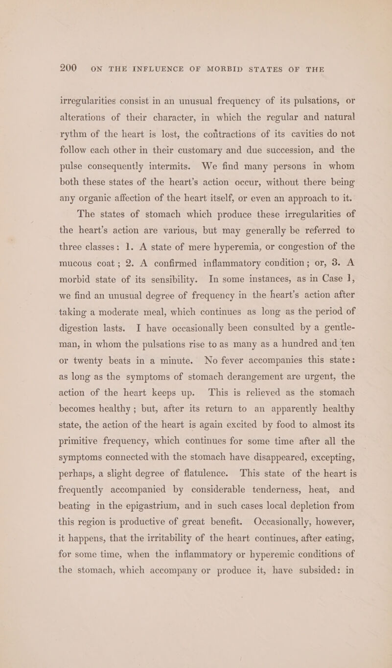 irregularities consist in an unusual frequency of its pulsations, or alterations of their character, in which the regular and natural rythm of the heart is lost, the contractions of its cavities do not follow each other in their customary and due succession, and the pulse consequently intermits. We find many persons in whom both these states of the heart’s action occur, without there being any organic affection of the heart itself, or even an approach to it. The states of stomach which produce these irregularities of the heart’s action are various, but may generally be referred to three classes: 1. A state of mere hyperemia, or congestion of the mucous coat; 2. A confirmed inflammatory condition; or, 3. A morbid state of its sensibility. In some instances, as in Case ], we find an unusual degree of frequency in the heart’s action after taking a moderate meal, which continues as long as the period of digestion lasts. I have occasionally been consulted by a gentle- man, in whom the pulsations rise to as many as a hundred and ten or twenty beats in a minute. No fever accompanies this state: as long as the symptoms of stomach derangement are urgent, the action of the heart keeps up. This is relieved as the stomach becomes healthy ; but, after its return to an apparently healthy state, the action of the heart is again excited by food to almost its primitive frequency, which continues for some time after all the symptoms connected with the stomach have disappeared, excepting, perhaps, a slight degree of flatulence. This state of the heart is frequently accompanied by considerable tenderness, heat, and beating in the epigastrium, and in such cases local depletion from this region is productive of great benefit. Occasionally, however, it happens, that the irritability of the heart continues, after eating, for some time, when the inflammatory or hyperemic conditions of the stomach, which accompany or produce it, have subsided: in