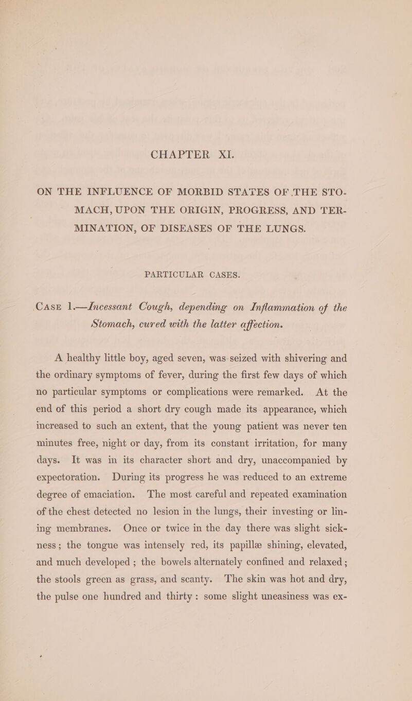 CHAPTER XI. ON THE INFLUENCE OF MORBID STATES OF .THE STO. MACH, UPON THE ORIGIN, PROGRESS, AND TER- MINATION, OF DISEASES OF THE LUNGS. PARTICULAR CASES. Case 1—ZIncessant Cough, depending on Inflammation of the Stomach, cured with the latter affection. A healthy little boy, aged seven, was-seized with shivering and the ordinary symptoms of fever, during the first few days of which no particular symptoms or complications were remarked. At the end of this period a short dry cough made its appearance, which increased to such an extent, that the young patient was never ten minutes free, night or day, from its constant irritation, for many days. It was im its character short and dry, unaccompanied by expectoration. During its progress he was reduced to an extreme degree of emaciation. ‘The most careful and repeated examination of the chest detected no lesion in the lungs, their investing or lin- ing membranes. Once or twice in the day there was slight sick- ness; the tongue was intensely red, its papille shining, elevated, and much developed ; the bowels alternately confined and relaxed ; the stools green as grass, and scanty. The skin was hot and dry, the pulse one hundred and thirty: some slight uneasiness was ex-