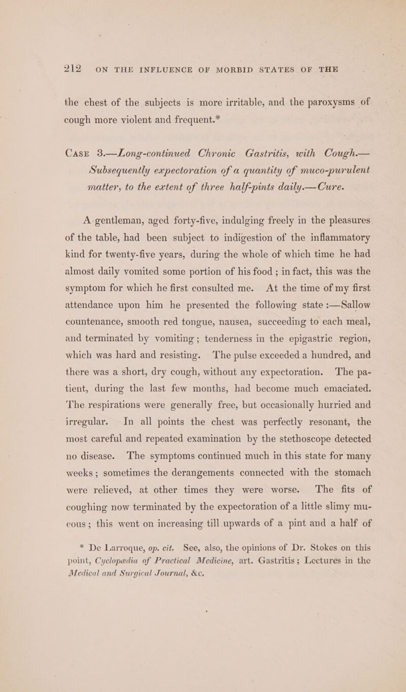 the chest of the subjects is more irritable, and the paroxysms of cough more violent and frequent.* Case 3.—Long-continued Chronic Gastritis, with Cough.— Subsequently expectoration of a quantity of muco-purulent matter, to the extent of three half-pints daily.— Cure. A-gentleman, aged forty-five, indulging freely in the pleasures. of the table, had been subject to indigestion of the inflammatory kind for twenty-five years, during the whole of which time he had almost daily vomited some portion of his food ; in fact, this was the symptom for which he first consulted me. At the time of my first attendance upon him he presented the following state :—Sallow countenance, smooth red tongue, nausea, succeeding to each meal, and terminated by vomiting; tenderness in the epigastric region, which was hard and resisting. ‘The pulse exceeded a hundred, and there was a short, dry cough, without any expectoration. The pa- tient, during the last few months, had become much emaciated. The respirations were generally free, but occasionally hurried and irregular. In all points the chest was perfectly resonant, the most careful and repeated examination by the stethoscope detected no disease. The symptoms continued much in this state for many weeks ; sometimes the derangements connected with the stomach were relieved, at other times they were worse. The fits of coughing now terminated by the expectoration of a little slimy mu- cous ; this went on increasing till upwards of a pint and a half of * De Larroque, op. cit. See, also, the opinions of Dr. Stokes on this point, Cyclopedia of Practical Medicine, art. Gastritis; Lectures in the Medical and Surgical Journal, &amp;c,