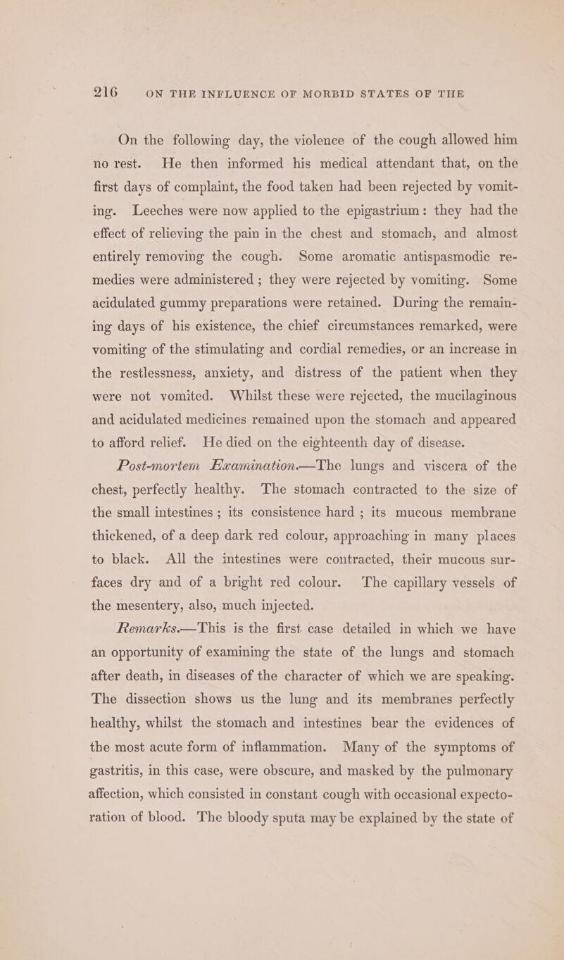 On the following day, the violence of the cough allowed him no rest. He then informed his medical attendant that, on the first days of complaint, the food taken had been rejected by vomit- ing. Leeches were now applied to the epigastrium: they had the effect of relieving the pain in the chest and stomach, and almost entirely removing the cough. Some aromatic antispasmodic re- medies were administered ; they were rejected by vomiting. Some acidulated gummy preparations were retained. During the remain- ing days of his existence, the chief circumstances remarked, were vomiting of the stimulating and cordial remedies, or an increase in the restlessness, anxiety, and distress of the patient when they were not vomited. Whilst these were rejected, the mucilaginous and acidulated medicines remained upon the stomach and appeared to afford relief. He died on the eighteenth day of disease. Post-mortem Examination.—The lungs and viscera of the chest, perfectly healthy. The stomach contracted to the size of the small intestines ; its consistence hard ; its mucous membrane thickened, of a deep dark red colour, approaching in many places to black. All the intestines were contracted, their mucous sur- faces dry and of a bright red colour. The capillary vessels of the mesentery, also, much injected. Remarks.—This is the first case detailed in which we have an opportunity of examining the state of the lungs and stomach after death, in diseases of the character of which we are speaking. The dissection shows us the lung and its membranes perfectly healthy, whilst the stomach and intestines bear the evidences of the most acute form of inflammation. Many of the symptoms of gastritis, in this case, were obscure, and masked by the pulmonary affection, which consisted in constant cough with occasional expecto- ration of blood. The bloody sputa may be explained by the state of