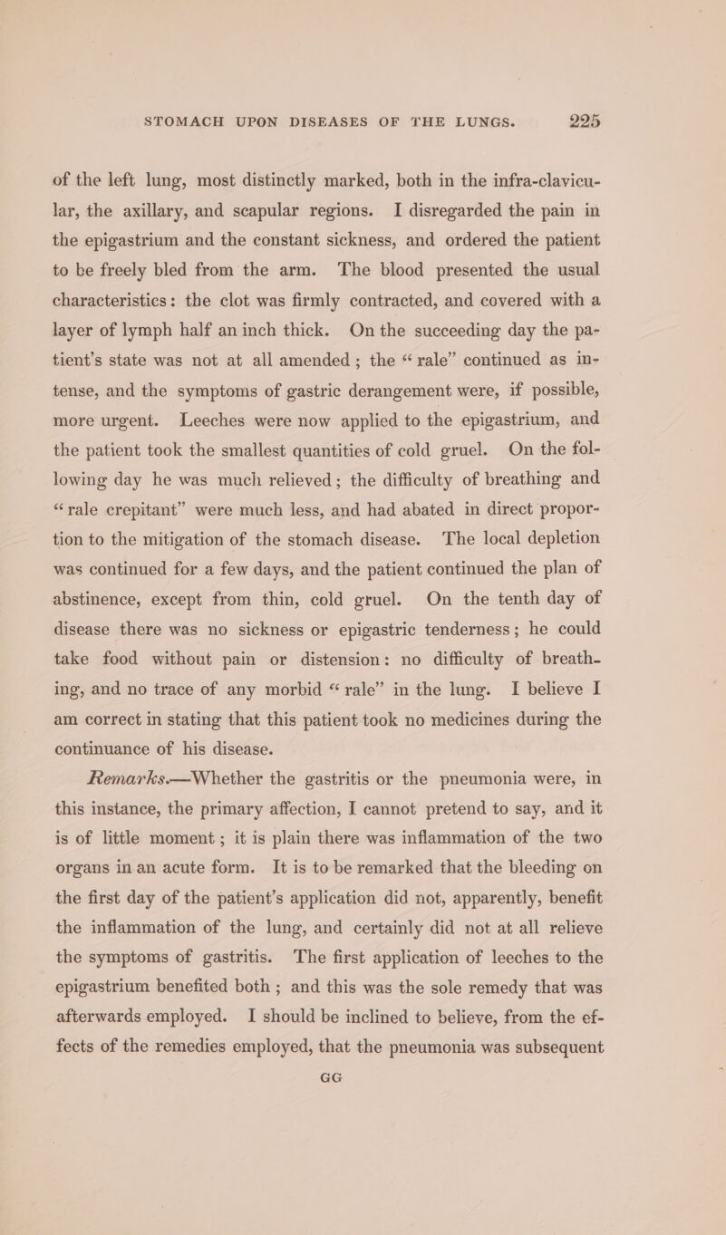 of the left lung, most distinctly marked, both in the infra-clavicu- lar, the axillary, and scapular regions. I disregarded the pain in the epigastrium and the constant sickness, and ordered the patient to ke freely bled from the arm. The blood presented the usual characteristics: the clot was firmly contracted, and covered with a layer of lymph half an inch thick. On the succeeding day the pa- tient’s state was not at all amended; the “ rale” continued as in- tense, and the symptoms of gastric derangement were, if possible, more urgent. Leeches were now applied to the epigastrium, and the patient took the smallest quantities of cold gruel. On the fol- lowing day he was much relieved; the difficulty of breathing and “rale crepitant” were much less, and had abated in direct propor- tion to the mitigation of the stomach disease. The local depletion was continued for a few days, and the patient continued the plan of abstinence, except from thin, cold gruel. On the tenth day of disease there was no sickness or epigastric tenderness; he could take food without pain or distension: no difficulty of breath- ing, and no trace of any morbid “rale’” in the lung. I believe I am correct in stating that this patient took no medicines during the continuance of his disease. Remarks.—Whether the gastritis or the pneumonia were, in this instance, the primary affection, I cannot pretend to say, and it is of little moment ; it is plain there was inflammation of the two organs inan acute form. It is to be remarked that the bleeding on the first day of the patient’s application did not, apparently, benefit the inflammation of the lung, and certainly did not at all relieve the symptoms of gastritis. The first application of leeches to the epigastrium benefited both ; and this was the sole remedy that was afterwards employed. I should be inclined to believe, from the ef- fects of the remedies employed, that the pneumonia was subsequent GG