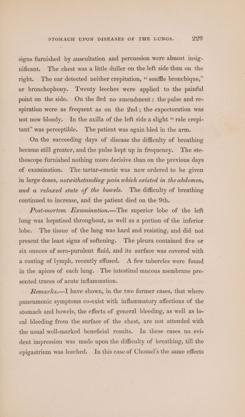 signs furnished by auscultation and percussion were almost insig- nificant. The chest was a little duller on the left side than on the right. The ear detected neither crepitation, ‘ souffle bronchique,” or bronchophony. Twenty leeches were applied to the painful point on the side. On the 38rd no amendment: the pulse and re- spiration were as frequent as on the 2nd; the expectoration was not now bloody. In the axilla of the left side a slight “ rale crepi- tant” was perceptible. The patient was again bled in the arm. On the succeeding days of disease the difficulty of breathing became still greater, and the pulse kept up in frequency. The ste- thoscope furnished nothing more decisive than on the previous days of examination. The tartar-emetic was now ordered to be given in large doses, notwithstanding pain which emisted in the abdomen, and «a relaxed state of the bowels. The difficulty of breathing continued to increase, and the patient died on the 9th. Post-mortem Hxamination—The superior lobe of the left lung was hepatised throughout, as well as a portion of the inferior lobe. The tissue of the lung was hard and resisting, and did not present the least signs of softening. The pleura contained five or six ounces of sero-purulent fluid, and its surface was covered with a coating of lymph, recently effused. A few tubercles were found in the apices of each lung. The intestinal mucous membrane pre- sented traces of acute inflammation. Remarks.—I have shown, in the two former cases, that where pnneumonic symptoms co-exist with inflammatory affections of the stomach and bowels, the effects of general bleeding, as well as lo- cal bleeding from the surface of the chest, are not attended with the usual well-marked beneficial results. In these cases no evi- dent impression was made upon the difficulty of breathing, till the epigastrium was leeched. In this case of Chomel’s the same effects