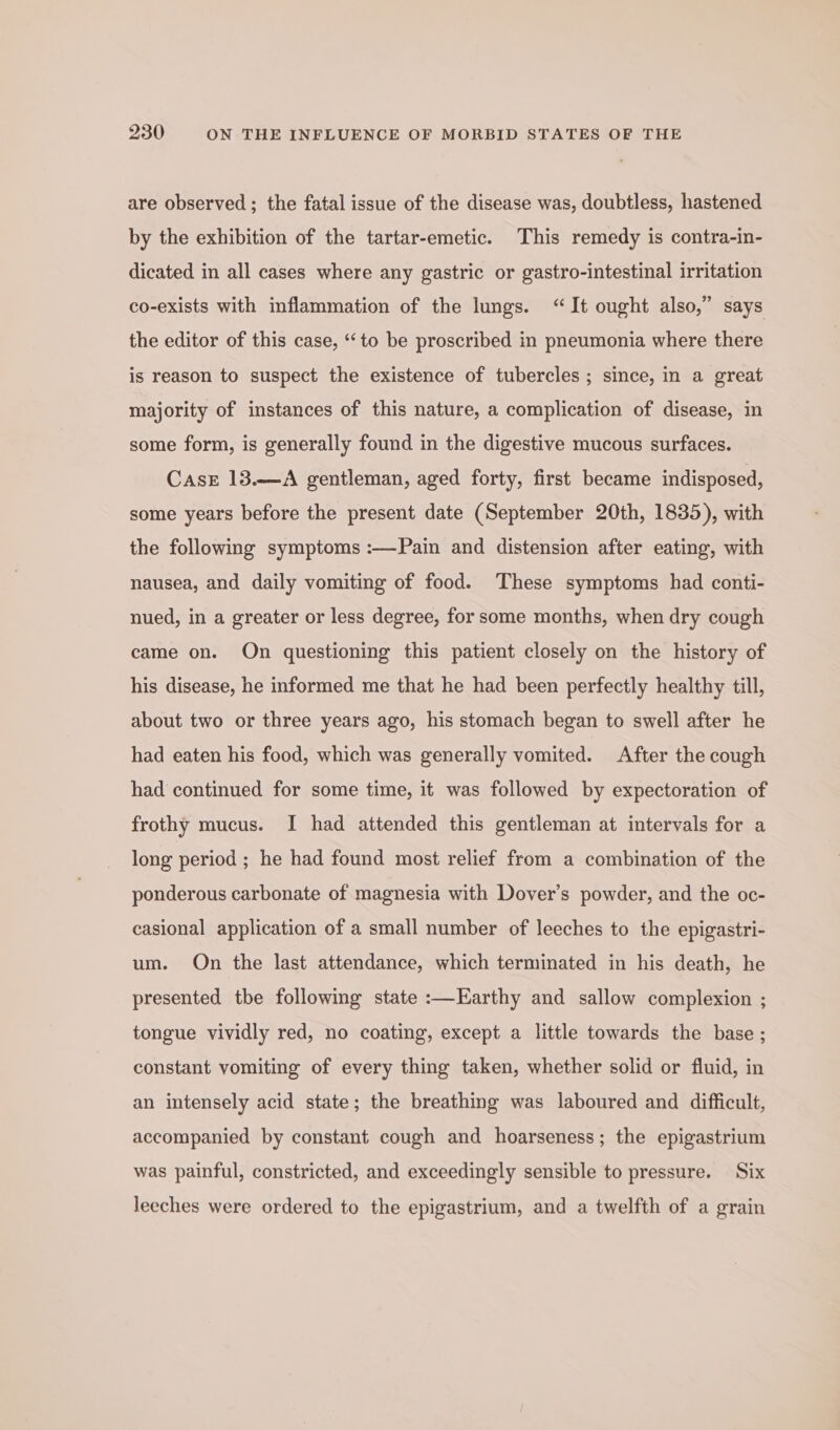 are observed; the fatal issue of the disease was, doubtless, hastened by the exhibition of the tartar-emetic. This remedy is contra-in- dicated in all cases where any gastric or gastro-intestinal irritation co-exists with inflammation of the lungs. “It ought also,” says the editor of this case, ‘to be proscribed in pneumonia where there is reason to suspect the existence of tubercles ; since, in a great majority of instances of this nature, a complication of disease, in some form, is generally found in the digestive mucous surfaces. CasE 13.—A gentleman, aged forty, first became indisposed, some years before the present date (September 20th, 1835), with the following symptoms :—Pain and distension after eating, with nausea, and daily vomiting of food. These symptoms had conti- nued, in a greater or less degree, for some months, when dry cough came on. On questioning this patient closely on the history of his disease, he informed me that he had been perfectly healthy till, about two or three years ago, his stomach began to swell after he had eaten his food, which was generally vomited. After the cough had continued for some time, it was followed by expectoration of frothy mucus. I had attended this gentleman at intervals for a long period ; he had found most relief from a combination of the ponderous carbonate of magnesia with Dover's powder, and the oc- casional application of a small number of leeches to the epigastri- um. On the last attendance, which terminated in his death, he presented tbe following state :—Earthy and sallow complexion ; tongue vividly red, no coating, except a little towards the base ; constant vomiting of every thing taken, whether solid or fluid, in an intensely acid state; the breathing was laboured and difficult, accompanied by constant cough and hoarseness; the epigastrium was painful, constricted, and exceedingly sensible to pressure. Six leeches were ordered to the epigastrium, and a twelfth of a grain