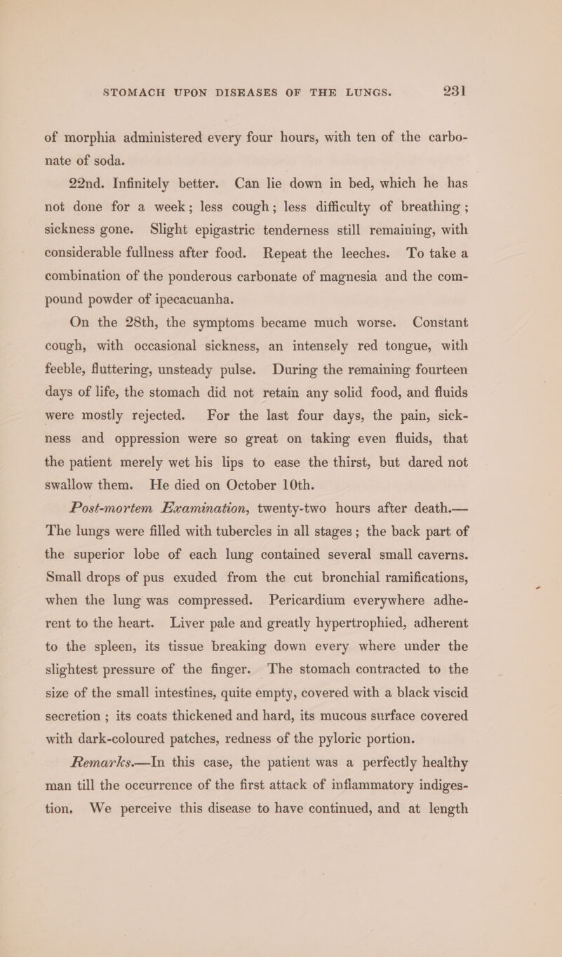 of morphia administered every four hours, with ten of the carbo- nate of soda. 22nd. Infinitely better. Can Jie down in bed, which he has not done for a week; less cough; less difficulty of breathing ; sickness gone. Slight epigastric tenderness still remaining, with considerable fullness after food. Repeat the leeches. To take a combination of the ponderous carbonate of magnesia and the com- pound powder of ipecacuanha. On the 28th, the symptoms became much worse. Constant cough, with occasional sickness, an intensely red tongue, with feeble, fluttering, unsteady pulse. During the remaining fourteen days of life, the stomach did not retain any solid food, and fluids were mostly rejected. For the last four days, the pain, sick- ness and oppression were so great on taking even fluids, that the patient merely wet his lips to ease the thirst, but dared not swallow them. He died on October 10th. Post-mortem Examination, twenty-two hours after death.— The lungs were filled with tubercles in all stages; the back part of the superior lobe of each lung contained several small caverns. Small drops of pus exuded from the cut bronchial ramifications, when the lung was compressed. Pericardium everywhere adhe- rent to the heart. Liver pale and greatly hypertrophied, adherent to the spleen, its tissue breaking down every where under the slightest pressure of the finger. The stomach contracted to the size of the small intestines, quite empty, covered with a black viscid secretion ; its coats thickened and hard, its mucous surface covered with dark-coloured patches, redness of the pyloric portion. Remarks.—lIn this case, the patient was a perfectly healthy man till the occurrence of the first attack of inflammatory indiges- tion, We perceive this disease to have continued, and at length