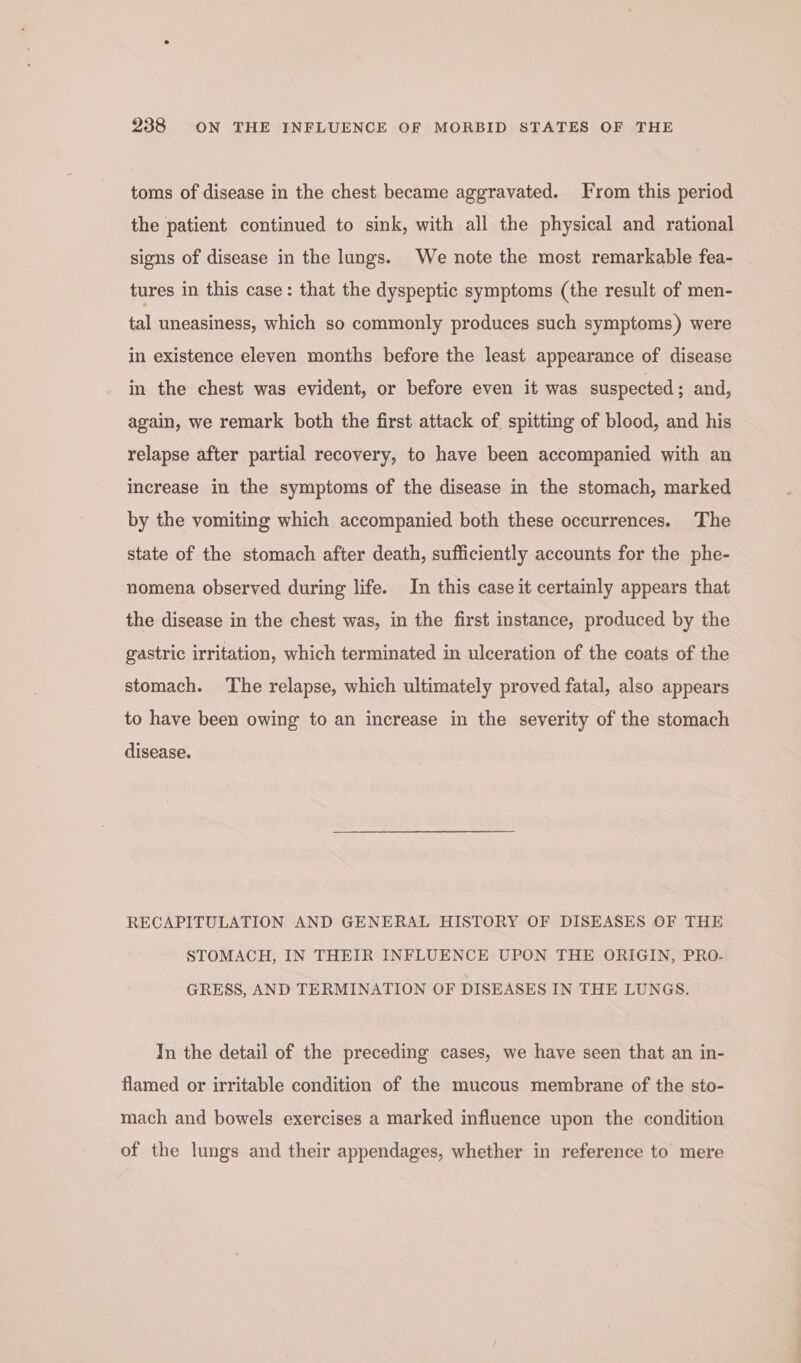 toms of disease in the chest became aggravated. From this period the patient continued to sink, with all the physical and rational signs of disease in the lungs. We note the most remarkable fea- tures in this case: that the dyspeptic symptoms (the result of men- tal uneasiness, which so commonly produces such symptoms) were in existence eleven months before the least appearance of disease in the chest was evident, or before even it was suspected ; and, again, we remark both the first attack of. spitting of blood, and his relapse after partial recovery, to have been accompanied with an increase in the symptoms of the disease in the stomach, marked by the vomiting which accompanied both these occurrences. The state of the stomach after death, sufficiently accounts for the phe- nomena observed during life. In this case it certainly appears that the disease in the chest was, in the first instance, produced by the gastric irritation, which terminated in ulceration of the coats of the stomach. The relapse, which ultimately proved fatal, also appears to have been owing to an increase in the severity of the stomach disease. RECAPITULATION AND GENERAL HISTORY OF DISEASES OF THE STOMACH, IN THEIR INFLUENCE UPON THE ORIGIN, PRO- GRESS, AND TERMINATION OF DISEASES IN THE LUNGS. In the detail of the preceding cases, we have seen that an in- flamed or irritable condition of the mucous membrane of the sto- mach and bowels exercises a marked influence upon the condition of the lungs and their appendages, whether in reference to mere