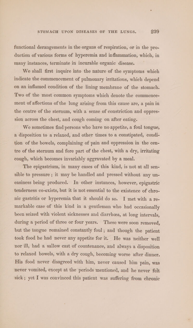 functional derangements in the organs of respiration, or in the pro- duction of various forms of hyperemia and inflammation, which, in many instances, terminate in incurable organic disease. We shall first inquire into the nature of the symptoms which indicate the commencement of pulmonary irritations, which depend on an inflamed condition of the lining membrane of the stomach. Two of the most common symptoms which denote the commence- ment of affections of the lung arising from this cause are, a pain in the centre of the sternum, with a sense of constriction and oppres- sion across the chest, and cough coming on after eating. We sometimes find persons who have no appetite, a foul tongue, a disposition to a relaxed, and other times to a constipated, condi- tion of the bowels, complaining of pain and oppression in the cen- tre of the sternum and fore part of the chest, with a dry, irritating cough, which becomes invariably aggravated by a meal. The epigastrium, in many cases of this kind, is not at all sen- sible to pressure ; it may be handled and pressed without any un- easiness being produced. In other instances, however, epigastric tenderness co-exists, but it is not essential to the existence of chro- nic gastritis or hyperemia that it should do so. I met with a re- markable case of this kind in a gentleman who had occasionally been seized with violent sicknesses and diarrhcea, at long intervals, during a period of three or four years. These were soon removed, but the tongue remained constantly foul; and though the patient took food he had néver any appetite for it. He was neither well nor ill, had a sallow cast of countenance, and always a disposition to relaxed bowels, with a dry cough, becoming worse after dinner. His food never disagreed with him, never caused him pain, was never vomited, except at the periods mentioned, and he never felt sick; yet I was convinced this patient was suffering from chronic