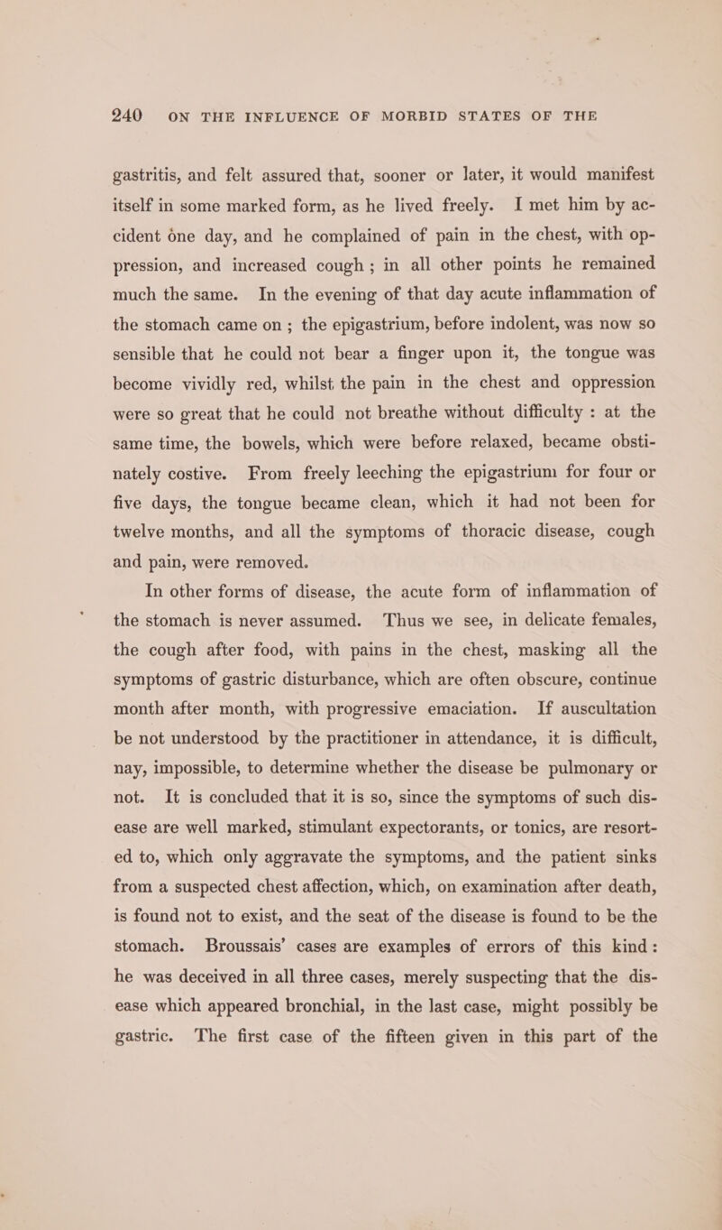 gastritis, and felt assured that, sooner or later, it would manifest itself in some marked form, as he lived freely. I met him by ac- cident 6ne day, and he complained of pain in the chest, with op- pression, and increased cough; in all other points he remained much the same. In the evening of that day acute inflammation of the stomach came on ; the epigastrium, before indolent, was now so sensible that he could not bear a finger upon it, the tongue was become vividly red, whilst the pain in the chest and oppression were so great that he could not breathe without difficulty : at the same time, the bowels, which were before relaxed, became obsti- nately costive. From freely leeching the epigastrium for four or five days, the tongue became clean, which it had not been for twelve months, and all the symptoms of thoracic disease, cough and pain, were removed. In other forms of disease, the acute form of inflammation of the stomach is never assumed. Thus we see, in delicate females, the cough after food, with pains in the chest, masking all the symptoms of gastric disturbance, which are often obscure, continue month after month, with progressive emaciation. If auscultation be not understood by the practitioner in attendance, it is difficult, nay, impossible, to determine whether the disease be pulmonary or not. It is concluded that it is so, since the symptoms of such dis- ease are well marked, stimulant expectorants, or tonics, are resort- ed to, which only aggravate the symptoms, and the patient sinks from a suspected chest affection, which, on examination after death, is found not to exist, and the seat of the disease is found to be the stomach. Broussais’ cases are examples of errors of this kind: he was deceived in all three cases, merely suspecting that the dis- ease which appeared bronchial, in the last case, might possibly be gastric. The first case of the fifteen given in this part of the