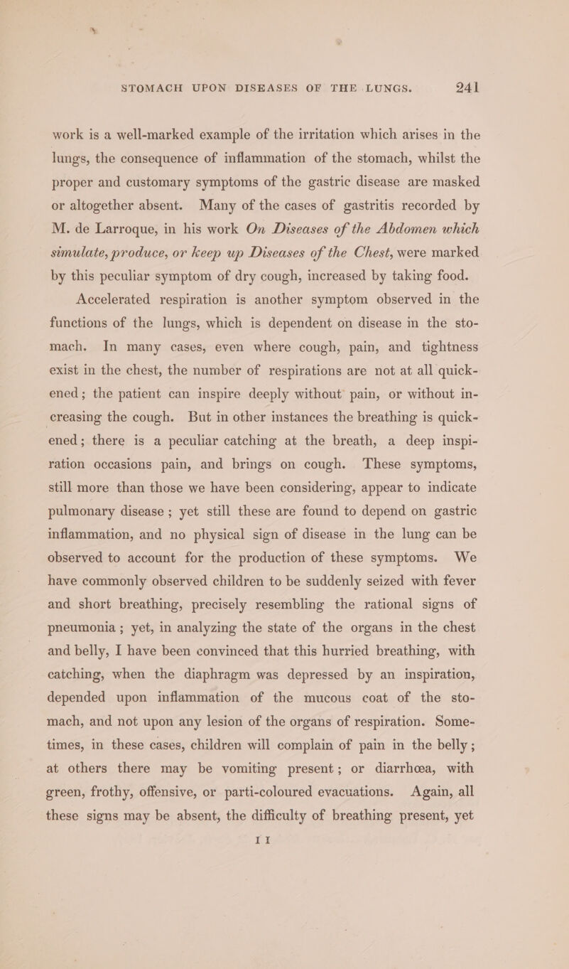 work is a well-marked example of the irritation which arises in the lungs, the consequence of inflammation of the stomach, whilst the proper and customary symptoms of the gastric disease are masked or altogether absent. Many of the cases of gastritis recorded by M. de Larroque, in his work On Diseases of the Abdomen which sumulate, produce, or keep up Diseases of the Chest, were marked by this peculiar symptom of dry cough, increased by taking food. Accelerated respiration is another symptom observed in the functions of the lungs, which is dependent on disease im the sto- mach. In many cases, even where cough, pain, and tightness exist in the chest, the number of respirations are not at all quick- ened ; the patient can inspire deeply without pain, or without in- creasing the cough. But in other instances the breathing is quick- ened; there is a peculiar catching at the breath, a deep inspi- ration occasions pain, and brings on cough. ‘These symptoms, still more than those we have been considering, appear to indicate pulmonary disease ; yet still these are found to depend on gastric inflammation, and no physical sign of disease in the lung can be observed to account for the production of these symptoms. We have commonly observed children to be suddenly seized with fever and short breathing, precisely resembling the rational signs of pneumonia ; yet, in analyzing the state of the organs in the chest and belly, I have been convinced that this hurried breathing, with catching, when the diaphragm was depressed by an inspiration, depended upon inflammation of the mucous coat of the sto- mach, and not upon any lesion of the organs of respiration. Some- times, in these cases, children will complain of pain in the belly; at others there may be vomiting present; or diarrhoea, with green, frothy, offensive, or parti-coloured evacuations. Again, all these signs may be absent, the difficulty of breathing present, yet I}