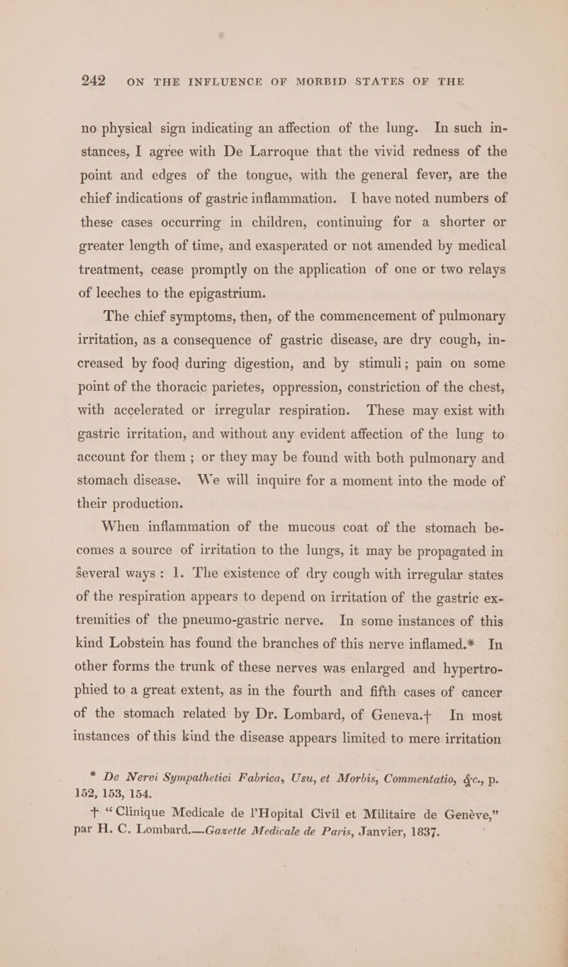 no physical sign indicating an affection of the lung. In such in- stances, I agree with De Larroque that the vivid redness of the point and edges of the tongue, with the general fever, are the chief indications of gastric inflammation. I have noted numbers of these cases occurring in children, continuing for a shorter or greater length of time, and exasperated or not amended by medical treatment, cease promptly on the application of one or two relays of leeches to the epigastrium. The chief symptoms, then, of the commencement of pulmonary irritation, as a consequence of gastric disease, are dry cough, in- creased by food during digestion, and by stimuli; pain on some point of the thoracic parietes, oppression, constriction of the chest, with accelerated or irregular respiration. These may exist with gastric irritation, and without any evident affection of the lung to account for them ; or they may be found with both pulmonary and stomach disease. We will inquire for a moment into the mode of their production. When inflammation of the mucous coat of the stomach be- comes a source of irritation to the lungs, it may be propagated in several ways: 1. The existence of dry cough with irregular states of the respiration appears to depend on irritation of the gastric ex- tremities of the pneumo-gastric nerve. In some instances of this kind Lobstein has found the branches of this nerve inflamed.* In other forms the trunk of these nerves was enlarged and hypertro- phied to a great extent, as in the fourth and fifth cases of cancer of the stomach related by Dr. Lombard, of Geneva.+ In most instances of this kind the disease appears limited to mere irritation * De Nervi Sympathetici Fabrica, Usu, et Morbis, Commentatio, &amp;c., p. 152, 153, 154. + “Clinique Medicale de Hopital Civil et Militaire de Genéve,” par H. C. Lombard.—Gagette Medicale de Paris, Janvier, 1837.