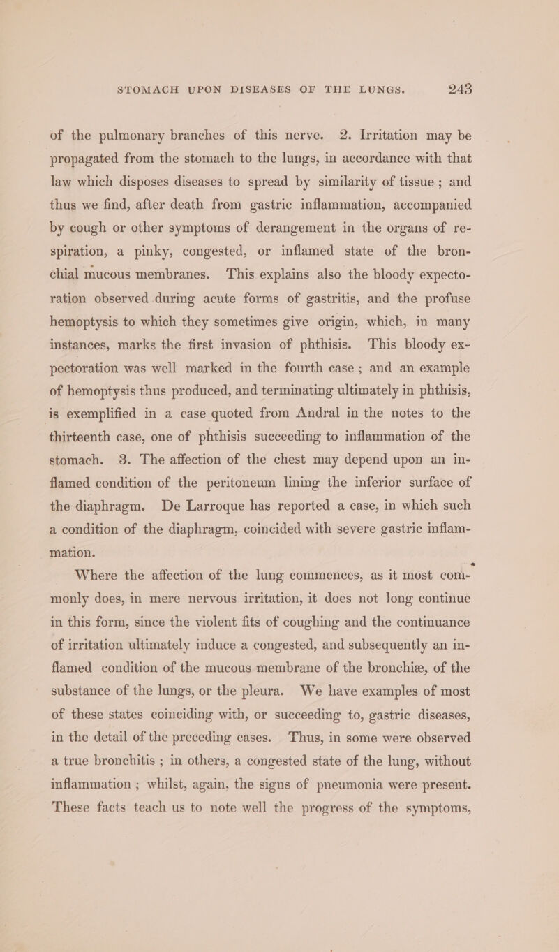 of the pulmonary branches of this nerve, 2. Irritation may be propagated from the stomach to the lungs, in accordance with that law which disposes diseases to spread by similarity of tissue ; and thus we find, after death from gastric inflammation, accompanied by cough or other symptoms of derangement in the organs of re- spiration, a pinky, congested, or inflamed state of the bron- chial mucous membranes. This explains also the bloody expecto- ration observed during acute forms of gastritis, and the profuse hemoptysis to which they sometimes give origin, which, in many instances, marks the first invasion of phthisis. This bloody ex- pectoration was well marked in the fourth case ; and an example of hemoptysis thus produced, and terminating ultimately in phthisis, is exemplified in a case quoted from Andral in the notes to the thirteenth case, one of phthisis succeeding to inflammation of the stomach. 3. The affection of the chest may depend upon an in- flamed condition of the peritoneum lining the inferior surface of the diaphragm. De Larroque has reported a case, in which such a condition of the diaphragm, coincided with severe gastric inflam- mation. Where the affection of the lung commences, as it most com- monly does, in mere nervous irritation, it does not long continue in this form, since the violent fits of coughing and the continuance of irritation ultimately induce a congested, and subsequently an in- flamed condition of the mucous membrane of the bronchi, of the substance of the lungs, or the pleura. We have examples of most of these states coinciding with, or succeeding to, gastric diseases, in the detail of the preceding cases. Thus, in some were observed a true bronchitis ; in others, a congested state of the lung, without inflammation ; whilst, again, the signs of pneumonia were present. These facts teach us to note well the progress of the symptoms,