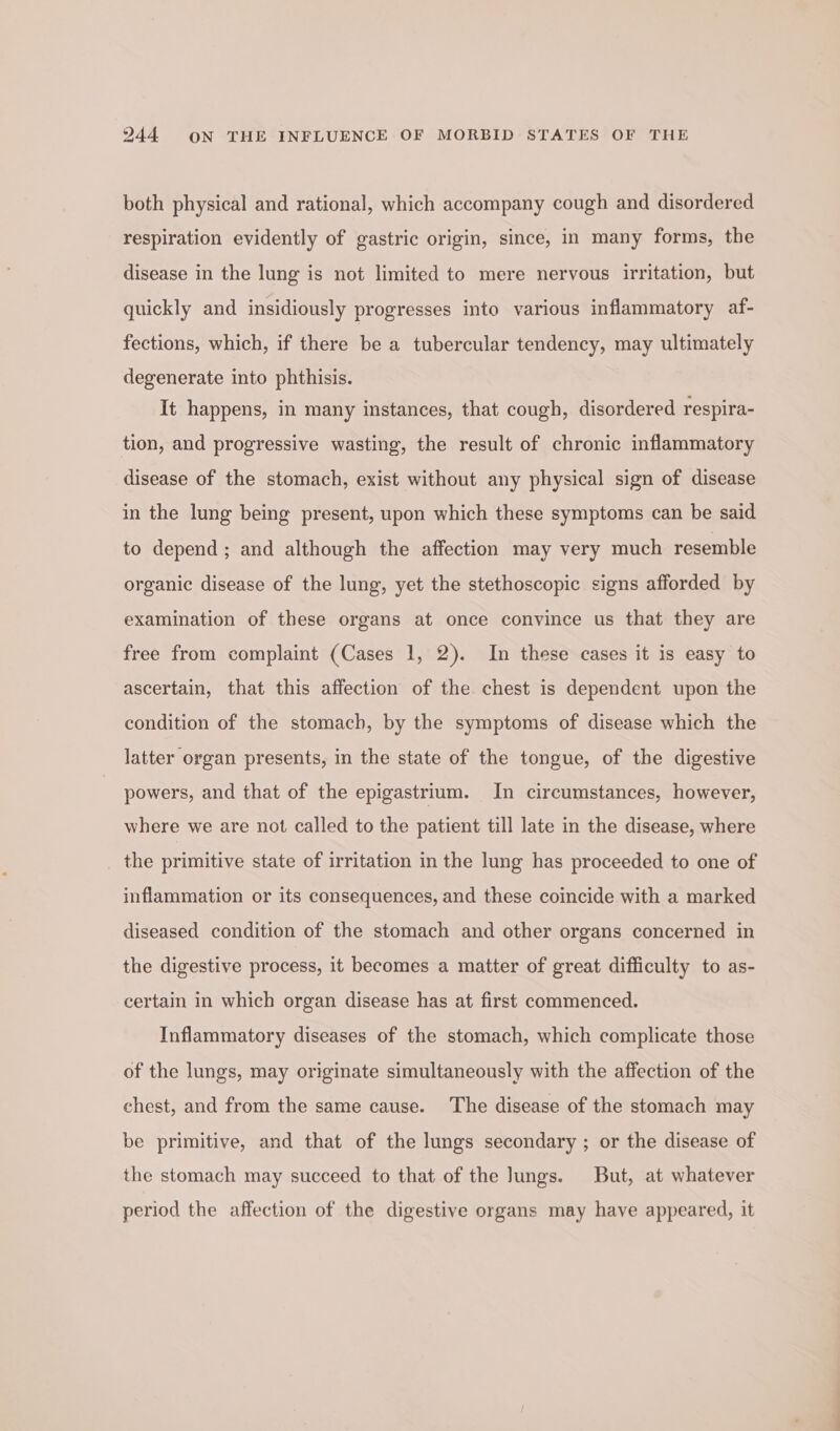 both physical and rational, which accompany cough and disordered respiration evidently of gastric origin, since, in many forms, the disease in the lung is not limited to mere nervous irritation, but quickly and insidiously progresses into various inflammatory af- fections, which, if there be a tubercular tendency, may ultimately degenerate into phthisis. It happens, in many instances, that cough, disordered respira- tion, and progressive wasting, the result of chronic inflammatory disease of the stomach, exist without any physical sign of disease in the lung being present, upon which these symptoms can be said to depend ; and although the affection may very much resemble organic disease of the lung, yet the stethoscopic signs afforded by examination of these organs at once convince us that they are free from complaint (Cases 1, 2). In these cases it is easy to ascertain, that this affection of the chest is dependent upon the condition of the stomach, by the symptoms of disease which the latter organ presents, in the state of the tongue, of the digestive powers, and that of the epigastrium. In circumstances, however, where we are not called to the patient till late in the disease, where . the primitive state of irritation in the lung has proceeded to one of inflammation or its consequences, and these coincide with a marked diseased condition of the stomach and other organs concerned in the digestive process, it becomes a matter of great difficulty to as- certain in which organ disease has at first commenced. Inflammatory diseases of the stomach, which complicate those of the lungs, may originate simultaneously with the affection of the chest, and from the same cause. The disease of the stomach may be primitive, and that of the lungs secondary ; or the disease of the stomach may succeed to that of the Jungs. But, at whatever period the affection of the digestive organs may have appeared, it