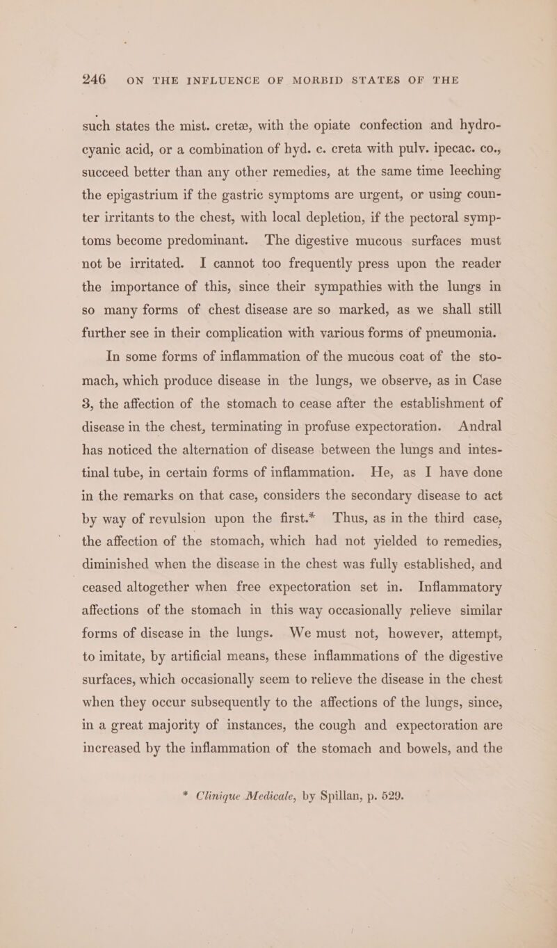 such states the mist. crete, with the opiate confection and hydro- cyanic acid, or a combination of hyd. c. creta with pulv. ipecac. co., succeed better than any other remedies, at the same time leeching the epigastrium if the gastric symptoms are urgent, or using coun- ter irritants to the chest, with local depletion, if the pectoral symp- toms become predominant. The digestive mucous surfaces must not be irritated. I cannot too frequently press upon the reader the importance of this, since their sympathies with the lungs in so many forms of chest disease are so marked, as we shall still further see in their complication with various forms of pneumonia. In some forms of inflammation of the mucous coat of the sto- mach, which produce disease in the lungs, we observe, as in Case 3, the affection of the stomach to cease after the establishment of disease in the chest, terminating in profuse expectoration. Andral has noticed the alternation of disease between the lungs and intes- tinal tube, in certain forms of inflammation. He, as I have done in the remarks on that case, considers the secondary disease to act by way of revulsion upon the first.* Thus, as in the third case, the affection of the stomach, which had not yielded to remedies, diminished when the disease in the chest was fully established, and ceased altogether when free expectoration set in. Inflammatory affections of the stomach in this way occasionally relieve similar forms of disease in the lungs. We must not, however, attempt, to imitate, by artificial means, these inflammations of the digestive surfaces, which occasionally seem to relieve the disease in the chest when they occur subsequently to the affections of the lungs, since, in a great majority of instances, the cough and expectoration are increased by the inflammation of the stomach and bowels, and the * Clinique Medicale, by Spillan, p. 529.