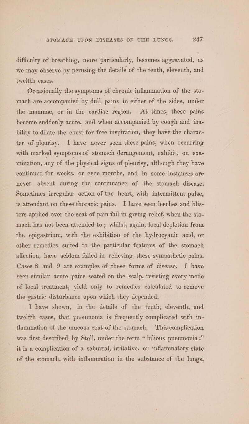 difficulty of breathing, more particularly, becomes aggravated, as we may observe by perusing the details of the tenth, eleventh, and twelfth cases. Occasionally the symptoms of chronic inflammation of the sto- mach are accompanied by dull pains in either of the sides, under the mammee, or in the cardiac region. At times, these pains become suddenly acute, and when accompanied by cough and ina- bility to dilate the chest for free inspiration, they have the charac- ter of pleurisy. I have never seen these pains, when occurring with marked symptoms of stomach derangement, exhibit, on exa- mination, any of the physical signs of pleurisy, although they have continued for weeks, or even months, and in some instances are never absent during. the continuance of the stomach disease. Sometimes irregular action of the heart, with intermittent pulse, is attendant on these thoracic pains. I have seen leeches and blis- ters applied over the seat of pain fail in giving relief, when the sto- mach has not been attended to; whilst, again, local depletion from the epigastrium, with the exhibition of the hydrocyanic acid, or other remedies suited to the particular features of the stomach affection, have seldom failed in relieving these sympathetic pains. Cases 8 and 9 are examples of these forms of disease. I have seen similar acute pains seated on the scalp, resisting every mode of local treatment, yield only to remedies calculated to remove the gastric disturbance upon which they depended. I have shown, in the details of the tenth, eleventh, and twelfth cases, that pneumonia is frequently complicated with in- flammation of the mucous coat of the stomach. This complication was first described by Stoll, under the term “ bilious pneumonia :” it is a complication of a saburral, irritative, or mflammatory state of the stomach, with inflammation in the substance of the lungs,