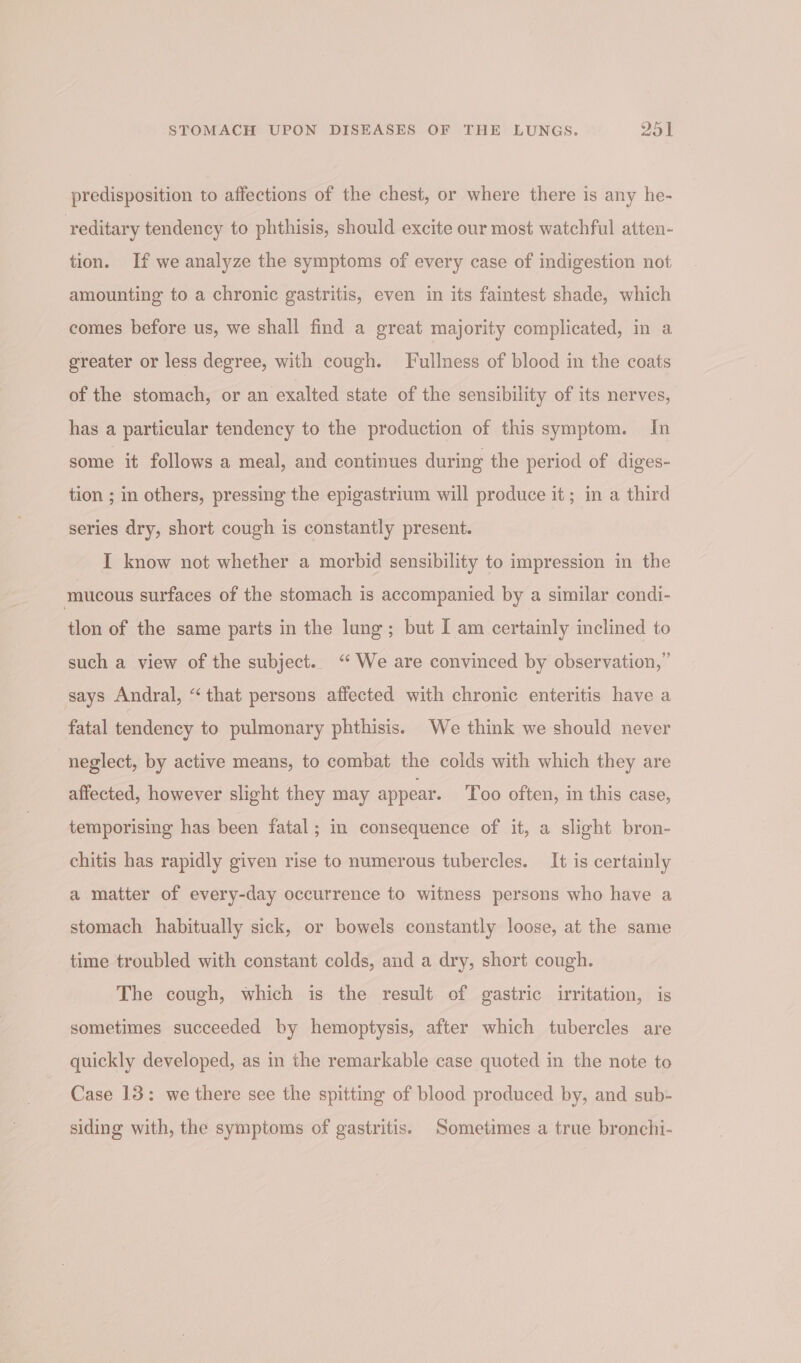 predisposition to affections of the chest, or where there is any he- ‘reditary tendency to phthisis, should excite our most watchful atten- tion. If we analyze the symptoms of every case of indigestion not amounting to a chronic gastritis, even in its faintest shade, which comes before us, we shall find a great majority complicated, in a greater or less degree, with cough. Fullness of blood in the coats of the stomach, or an exalted state of the sensibility of its nerves, has a particular tendency to the production of this symptom. In some it follows a meal, and continues during the period of diges- tion ; in others, pressing the epigastrium will produce it; in a third series dry, short cough is constantly present. I know not whether a morbid sensibility to impression in the mucous surfaces of the stomach is accompanied by a similar condi- tlon of the same parts in the lung; but I am certainly inclined to such a view of the subject. “We are convinced by observation,” says Andral, “that persons affected with chronic enteritis have a fatal tendency to pulmonary phthisis. We think we should never neglect, by active means, to combat the colds with which they are affected, however slight they may appear. Too often, in this case, temporising has been fatal; in consequence of it, a slight bron- chitis has rapidly given rise to numerous tubercles. It is certainly a matter of every-day occurrence to witness persons who have a stomach habitually sick, or bowels constantly loose, at the same time troubled with constant colds, and a dry, short cough. The cough, which is the result of gastric irritation, is sometimes succeeded by hemoptysis, after which tubercles are quickly developed, as in the remarkable case quoted in the note to Case 13: we there see the spitting of blood produced by, and sub- siding with, the symptoms of gastritis. Sometimes a true bronchi-