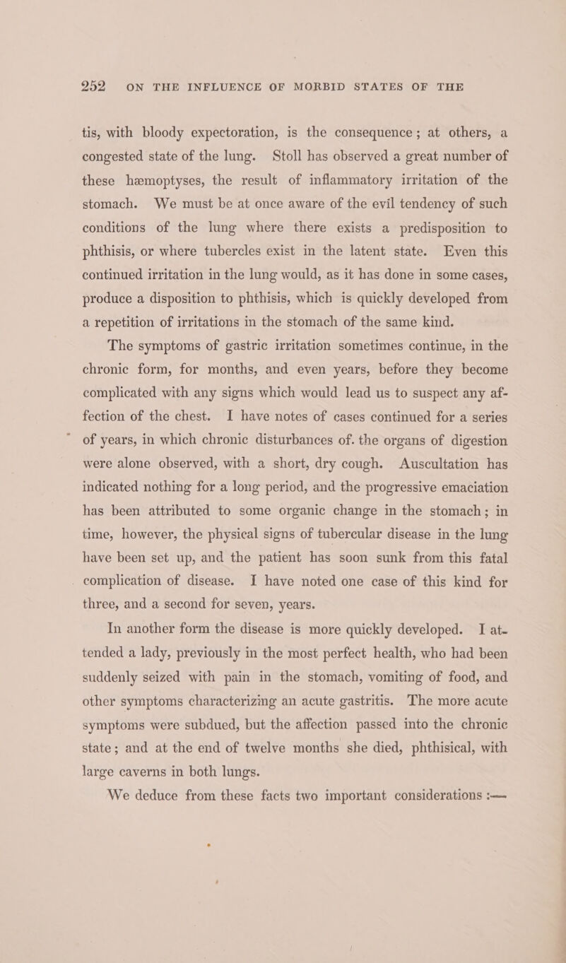 tis, with bloody expectoration, is the consequence; at others, a congested state of the lung. Stoll has observed a great number of these haemoptyses, the result of inflammatory irritation of the stomach. We must be at once aware of the evil tendency of such conditions of the lung where there exists a predisposition to phthisis, or where tubercles exist in the latent state. Even this continued irritation in the lung would, as it has done in some cases, produce a disposition to phthisis, which is quickly developed from a repetition of irritations in the stomach of the same kind. The symptoms of gastric irritation sometimes continue, in the chronic form, for months, and even years, before they become complicated with any signs which would lead us to suspect any af- fection of the chest. I have notes of cases continued for a series of years, in which chronic disturbances of. the organs of digestion were alone observed, with a short, dry cough. Auscultation has indicated nothing for a long period, and the progressive emaciation has been attributed to some organic change in the stomach; in time, however, the physical signs of tubercular disease in the lung have been set up, and the patient has soon sunk from this fatal _ complication of disease. I have noted one case of this kind for three, and a second for seven, years. In another form the disease is more quickly developed. I at- tended a lady, previously in the most perfect health, who had been suddenly seized with pain in the stomach, vomiting of food, and other symptoms characterizmg an acute gastritis. The more acute symptoms were subdued, but the affection passed into the chronic state; and at the end of twelve months she died, phthisical, with large caverns in both lungs. We deduce from these facts two important considerations :—