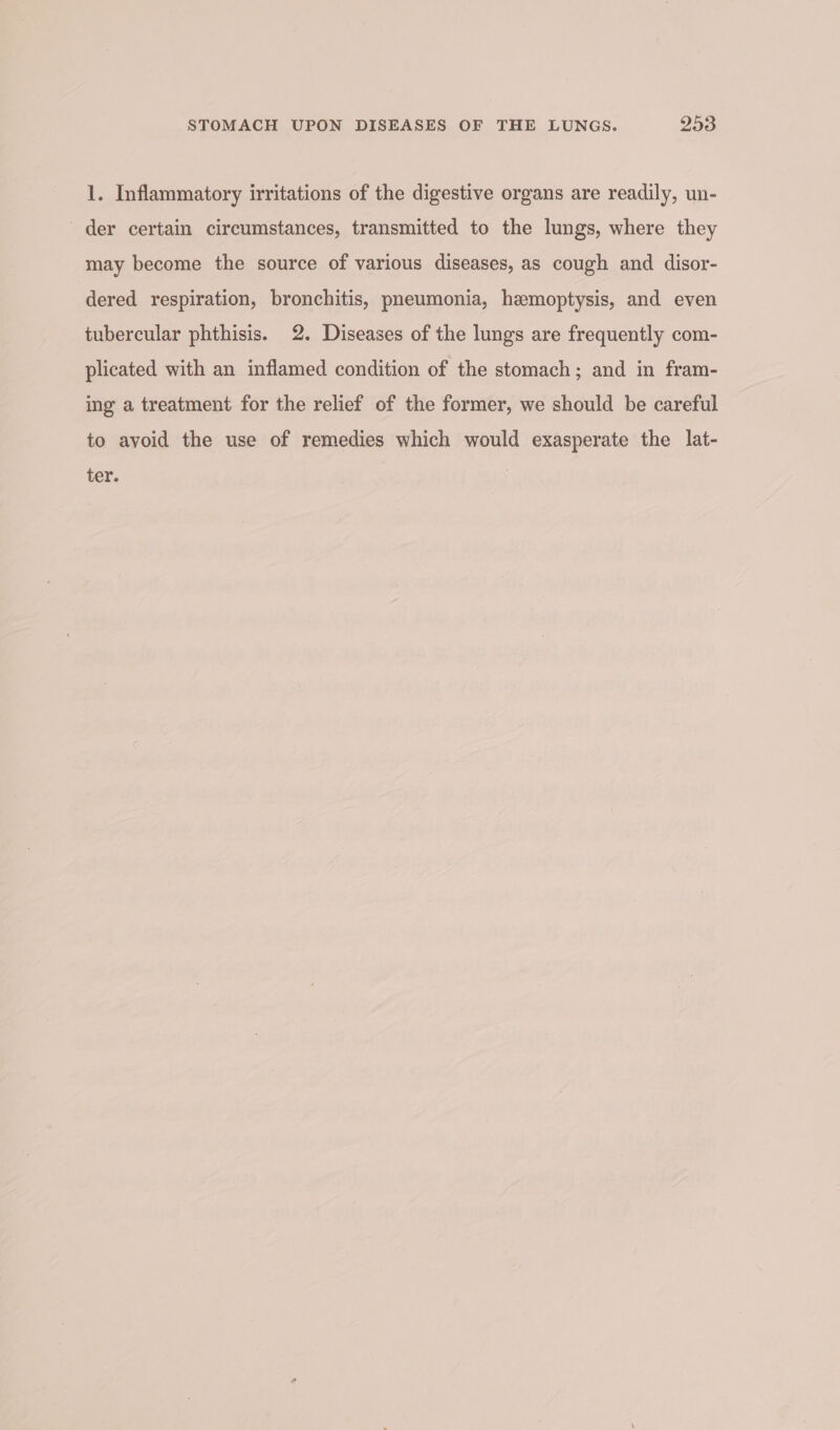 1. Inflammatory irritations of the digestive organs are readily, un- der certain circumstances, transmitted to the lungs, where they may become the source of various diseases, as cough and disor- dered respiration, bronchitis, pneumonia, hemoptysis, and even tubercular phthisis. 2. Diseases of the lungs are frequently com- plicated with an inflamed condition of the stomach; and in fram- ing a treatment for the relief of the former, we should be careful to avoid the use of remedies which would exasperate the lat- ter.