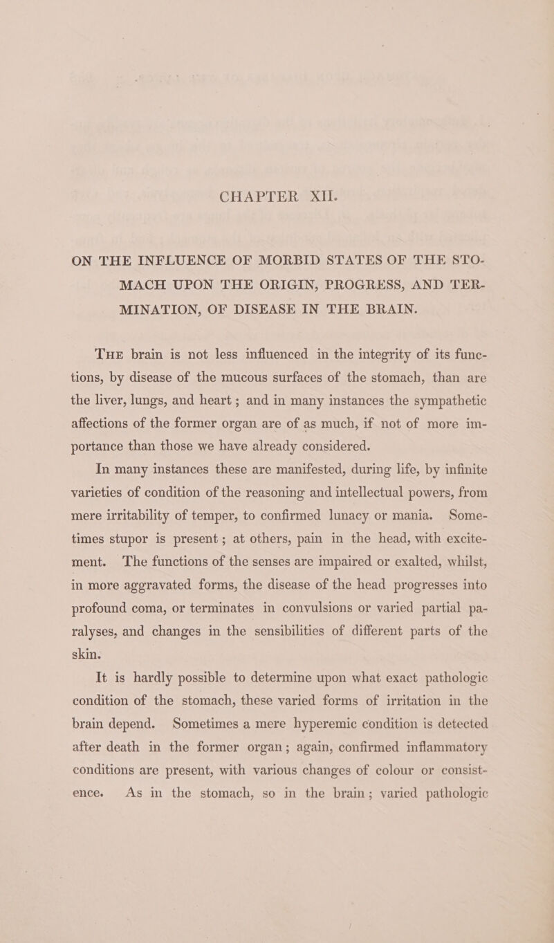 CHAPTER XII. ON THE INFLUENCE OF MORBID STATES OF THE STO- MACH UPON THE ORIGIN, PROGRESS, AND TER- MINATION, OF DISEASE IN THE BRAIN. Tue brain is not less influenced in the integrity of its func- tions, by disease of the mucous surfaces of the stomach, than are the liver, lungs, and heart ; and in many instances the sympathetic affections of the former organ are of as much, if not of more im- portance than those we have already considered. In many instances these are manifested, during life, by infinite varieties of condition of the reasoning and intellectual powers, from mere irritability of temper, to confirmed lunacy or mania. Some- times stupor is present; at others, pain in the head, with excite- ment. The functions of the senses are impaired or exalted, whilst, in more aggravated forms, the disease of the head progresses into profound coma, or terminates in convulsions or varied partial pa- ralyses, and changes in the sensibilities of different parts of the skin. It is hardly possible to determine upon what exact pathologic condition of the stomach, these varied forms of irritation in the brain depend. Sometimes a mere hyperemic condition is detected after death in the former organ; again, confirmed inflammatory conditions are present, with various changes of colour or consist- ence. As in the stomach, so in the brain; varied pathologic