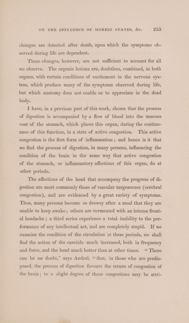 changes are detected after death, upon which the symptoms ob- _ served during life are dependent. These changes, however, are not sufficient to account for all we observe. The organic lesions are, doubtless, combined, in both organs, with certain conditions of excitement in the nervous sys- tem, which produce many of the symptoms observed during life, but which anatomy does not enable us to appreciate in the dead body. I have, in a previous part of this work, shown that the process of digestion is accompanied by a flow of blood into the mucous coat of the stomach, which places this organ, during the continu- ance of this function, in a state of active congestion. ‘This active we find the process of digestion, in many persons, influencing the condition of the brain in the same way that active congestion of the stomach, or inflammatory affections of this organ, do at other periods. | The affections of the head that accompany the progress of di- gestion are most commonly those of vascular turgescence (cerebral congestion), and are evidenced by a great variety of symptoms. Thus, many persons become so drowsy after a meal that they are unable to keep awake; others are tormented with an intense front- al headache ; a third series experience a total inability to the per- formance of any intellectual act, and are completely stupid. If we examine the condition of the circulation at these periods, we shall find the action of the carotids much increased, both in frequency and force, and the head much hotter than at other times. “ There can be no doubt,” says Andral, “that, in those who are predis- posed, the process of digestion favours the return of congestion of the brain; to a slight degree of these congestions may be attri-