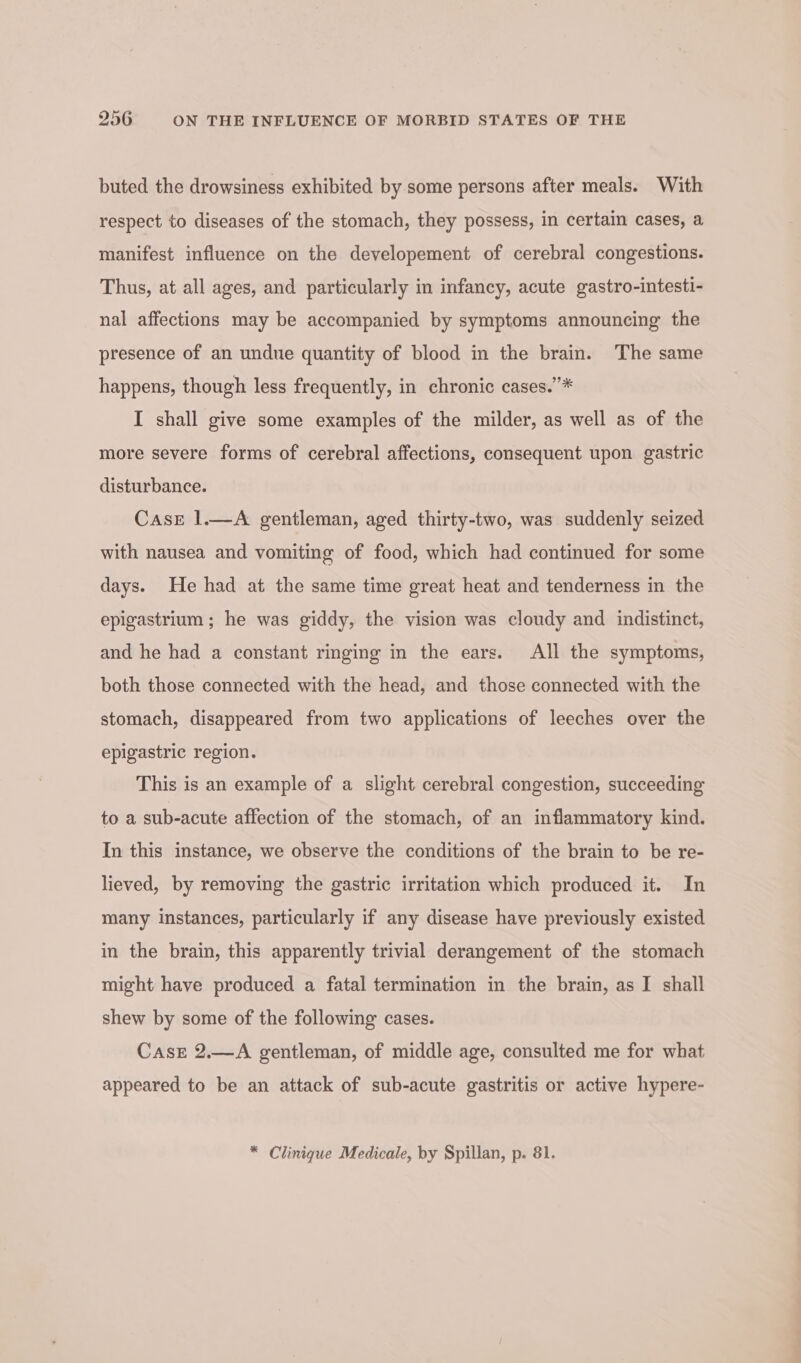 buted the drowsiness exhibited by some persons after meals. With respect to diseases of the stomach, they possess, in certain cases, a manifest influence on the developement of cerebral congestions. Thus, at all ages, and particularly in infancy, acute gastro-intesti- nal affections may be accompanied by symptoms announcing the presence of an undue quantity of blood in the brain. The same happens, though less frequently, in chronic cases.”* I shall give some examples of the milder, as well as of the more severe forms of cerebral affections, consequent upon gastric disturbance. Case 1.—A gentleman, aged thirty-two, was suddenly seized with nausea and vomiting of food, which had continued for some days. He had at the same time great heat and tenderness in the epigastrium ; he was giddy, the vision was cloudy and indistinct, and he had a constant ringing in the ears. All the symptoms, both those connected with the head, and those connected with the stomach, disappeared from two applications of leeches over the epigastric region. This is an example of a slight cerebral congestion, succeeding to a sub-acute affection of the stomach, of an inflammatory kind. In this instance, we observe the conditions of the brain to be re- lieved, by removing the gastric irritation which produced it. In many instances, particularly if any disease have previously existed in the brain, this apparently trivial derangement of the stomach might have produced a fatal termination in the brain, as I shall shew by some of the following cases. Case 2.—A gentleman, of middle age, consulted me for what appeared to be an attack of sub-acute gastritis or active hypere- * Clinique Medicale, by Spillan, p. 81.
