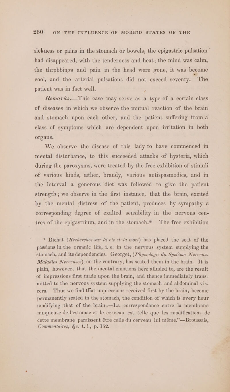 sickness or pains in the stomach or bowels, the epigastric pulsation had disappeared, with the tenderness and heat; the mind was calm, the throbbings and pain in the head were gone, it was become cool, and the arterial pulsations did not exceed seventy. The patient was in fact well. / ftemarks.—This case may serve as a type of a certain class of diseases in which we observe the mutual reaction of the brain and stomach upon each other, and the patient suffering from a class of symptoms which are dependent upon irritation in both organs. We observe the disease of this lady to have commenced in mental disturbance, to this succeeded attacks of hysteria, which during the paroxysms, were treated by the free exhibition of stimuli of various kinds, ether, brandy, various antispasmodics, and in the interval a generous diet was followed to give the patient strength ; we observe in the first instance, that the brain, excited by the mental distress of the patient, produces by sympathy a corresponding degree of exalted sensibility in the nervous cen- tres of the epigastrium, and in the stomach.* The free exhibition * Bichat (Récherches sur la vie et-la mort) has placed the seat of the passions in the organic life, i.e. in the nervous system supplying the stomach, and its dependencies. Georget, (Physiologie du Systtme Nerveux. Maladies Nerveuses), on the contrary, has seated them in the brain. It is plain, however, that the mental emotions here alluded to, are the result of impressions first made upon the brain, and thence immediately trans- mitted to the nervous system supplying the stomach and abdominal vis- cera. ‘Thus we find that impressions received first by the brain, become permanently seated in the stomach, the condition of which is every hour modifying that of the brain:—La correspondance entre la membrane muqueuse de l’estomac et le cerveau est telle que les modifications de cette membrane paraissent étre celle du cerveau lui méme.”—Broussais, Commentaires, &amp;c. 1.1, p. 152.