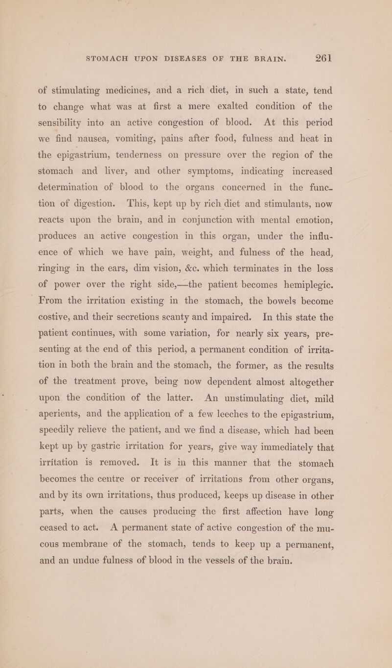 of stimulating medicines, and a rich diet, in such a state, tend to change what was at first a mere exalted condition of the sensibility into an active congestion of blood. At this period we find nausea, vomiting, pains after food, fulness and heat in the epigastrium, tenderness on pressure over the region of the stomach and liver, and other symptoms, indicating increased determination of blood to the organs concerned in the func- tion of digestion. ‘This, kept up by rich diet and stimulants, now reacts upon the brain, and in conjunction with mental emotion, produces an active congestion in this organ, under the influ- ence of which we have pain, weight, and fulness of the head, ringing in the ears, dim vision, &amp;c. which terminates in the loss - of power over the right side,—the patient becomes hemiplegic. From the irritation existing in the stomach, the bowels become costive, and their secretions scanty and impaired. In this state the patient continues, with some variation, for nearly six years, pre- senting at the end of this period, a permanent condition of irrita- tion in both the brain and the stomach, the former, as the results of the treatment prove, being now dependent almost altogether upon the condition of the latter. An unstimulating diet, mild aperients, and the application of a few leeches to the epigastrium, speedily relieve the patient, and we find a disease, which had been kept up by gastric irritation for years, give way immediately that irritation is removed. It is i this manner that the stomach becomes the centre or receiver of irritations from other organs, and by its own irritations, thus produced, keeps up disease in other parts, when the causes producing the first affection have long ceased to act. A permanent state of active congestion of the mu- cous membrane of the stomach, tends to keep up a permanent, and an undue fulness of blood in the vessels of the brain.