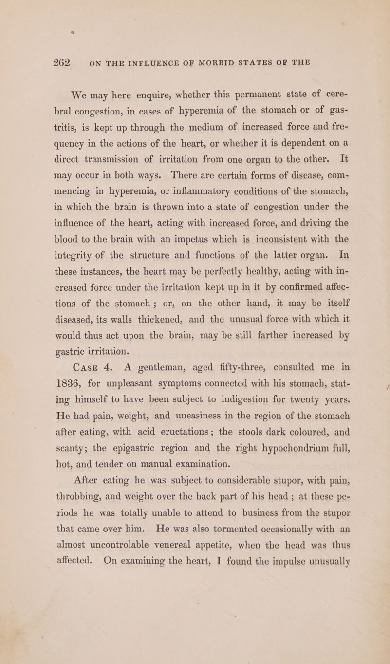 We may here enquire, whether this permanent state of cere- bral congestion, in cases of hyperemia of the stomach or of gas- tritis, is kept up through the medium of increased force and fre- quency in the actions of the heart, or whether it is dependent on a direct transmission of irritation from one organ to the other. It may occur in both ways. There are certain forms of disease, com- mencing in hyperemia, or inflammatory conditions of the stomach, in which the brain is thrown into a state of congestion under the ‘influence of the heart, acting with increased force, and driving the blood to the brain with an impetus which is inconsistent with the integrity of the structure and functions of the latter organ. In these instances, the heart may be perfectly healthy, acting with in- creased force under the irritation kept up in it by confirmed affec- tions of the stomach; or, on the other hand, it may be itself diseased, its walls thickened, and the unusual force with which it would thus act upon the brain, may be still farther increased by gastric irritation. Case 4. A gentleman, aged fifty-three, consulted me in 1836, for unpleasant symptoms connected with his stomach, stat- ing himself to have been subject to indigestion for twenty years. He had pain, weight, and uneasiness in the region of the stomach after eating, with acid eructations; the stools dark coloured, and scanty; the epigastric region and the right hypochondrium full, hot, and tender on manual examination. After eating he was subject to considerable stupor, with pain, throbbing, and weight over the back part of his head ; at these pe- riods he was totally unable to attend to business from the stupor that came over him. He was also tormented occasionally with an almost uncontrollable venereal appetite, when the head was thus affected. On examining the heart, I found the impulse unusually