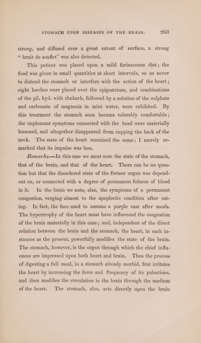 strong, and diffused over a great extent of surface, a strong “ bruit de souflet” was also detected. This patient was placed upon a mild. farinaceous diet; the food was given in small quantities at short intervals, so as never to distend the stomach or interfere with the action of the heart ; eight leeches were placed over the epigastrium, and combinations of the pil. hyd. with rhubarb, followed by a solution of the sulphate and carbonate of magnesia in mint water, were exhibited. By this treatment the stomach soon became tolerably comfortable ; the unpleasant symptoms connected with the head were materially lessened, and altogether disappeared from cupping the back of the neck. The state of the heart remained the same; I merely re- marked that its impulse was less. Remarks.—In this case we must note the state of the stomach, that of the brain, and that of the heart. There can be no ques- tion but that the disordered state of the former organ was depend- ent on, or connected with a degree of permanent fulness of blood in it. In the brain we note, also, the symptoms of a permanent - congestion, verging almost to the apoplectic condition after eat- ing. In fact, the face used to assume a purple cast after meals. The hypertrophy of the heart must have influenced the congestion of the brain materially in this case; and, independent of the direct relation between the brain and the stomach, the heart, in such in- stances as the present, powerfully modifies the state of the brain. The stomach, however, is the organ through which the chief influ- ences are impressed upon both heart and brain. Thus the process of digesting a full meal, in a stomach already morbid, first irritates the heart by increasing the force and frequency of its pulsations, and then modifies the circulation in the brain through the medium of the heart. The stomach, also, acts directly upon the brain