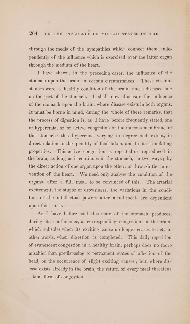 through the media of the sympathies which connect them, inde- pendently of the influence which is exercised over the latter organ through the medium of the heart. I have shewn, in the preceding cases, the influence of the stomach upon the brain in certain circumstances. These circum- stances were a healthy condition of the brain, and a diseased one on the part of the stomach. I shall now illustrate the influence of the stomach upon the brain, where disease exists in both organs. It must be borne in mind, during the whole of these remarks, that the process of digestion is, as I have before frequently stated, one of hyperemia, or of active congestion of the mucous membrane of the stomach ; this hyperemia varying in degree and extent, in direct relation to the quantity of food taken, and to its stimulating properties. This active congestion is repeated or reproduced in the brain, as long as it continues in the stomach, in two ways; by the direct action of one organ upon the other, or through the inter- vention of the heart. We need only analyse the condition of the organs, after a full meal, to be convinced of this. The arterial excitement, the stupor or drowsiness, the variations in the condi- tion of the intellectual powers after a full meal, are dependent | upon this cause. As I have before said, this state of the stomach produces, during its continuance, a corresponding congestion in the brain, which subsides when its exciting cause no longer ceases to act, in other words, when digestion is completed. This daily repetition of evanescent congestion in a healthy brain, perhaps does no more mischief than predisposing to permanent states of affection of the head, on the occurrence of slight exciting causes; but, where dis- ease exists already in the brain, the return of every meal threatens a fatal form of congestion.