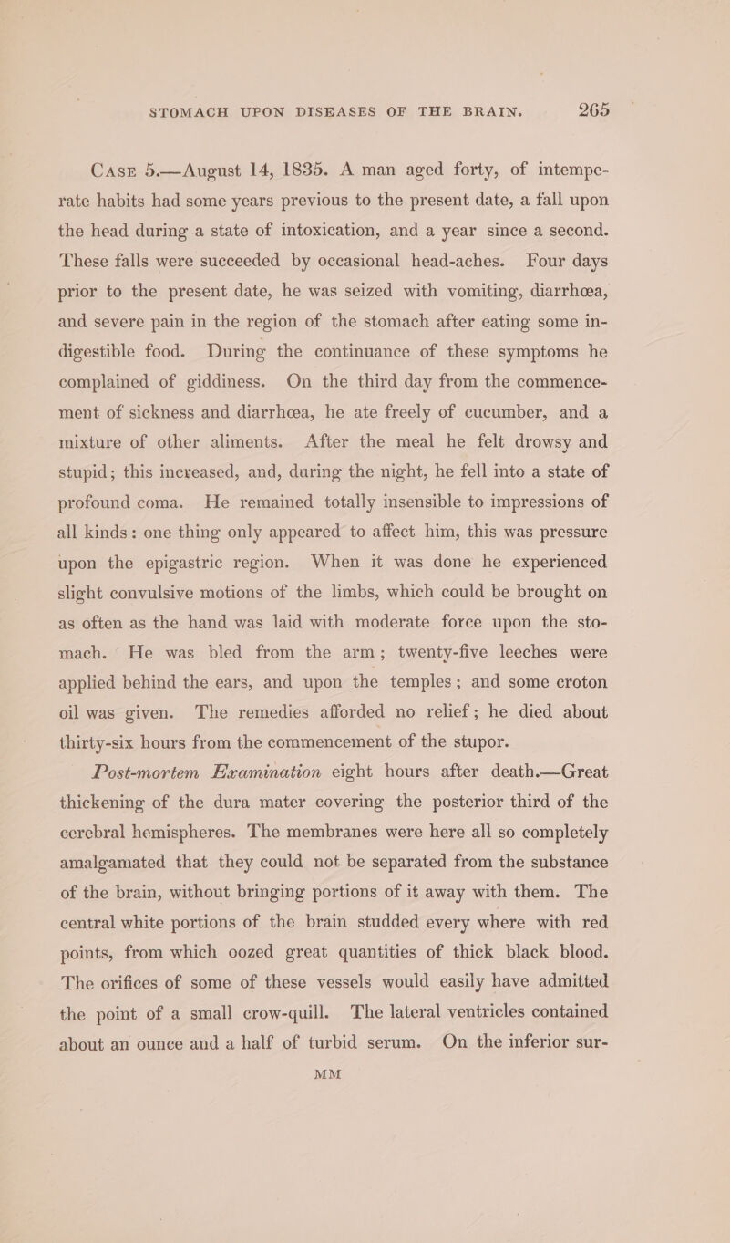 Case 5.—August 14, 1835. A man aged forty, of intempe- rate habits had some years previous to the present date, a fall upon the head during a state of intoxication, and a year since a second. These falls were succeeded by occasional head-aches. Four days prior to the present date, he was seized with vomiting, diarrhoea, and severe pain in the region of the stomach after eating some in- digestible food. During the continuance of these symptoms he complained of giddiness. On the third day from the commence- ment of sickness and diarrheea, he ate freely of cucumber, and a mixture of other aliments. After the meal he felt drowsy and stupid; this increased, and, during the night, he fell into a state of profound coma. He remained totally insensible to impressions of all kinds: one thing only appeared to affect him, this was pressure upon the epigastric region. When it was done he experienced slight convulsive motions of the limbs, which could be brought on as often as the hand was laid with moderate force upon the sto- mach. “ He was bled from the arm; twenty-five leeches were applied behind the ears, and upon the temples; and some croton oil was given. The remedies afforded no relief; he died about thirty-six hours from the commencement of the stupor. Post-mortem Examination eight hours after death.—Great thickening of the dura mater covering the posterior third of the cerebral hemispheres. The membranes were here all so completely amalgamated that they could not be separated from the substance of the brain, without bringing portions of it away with them. The central white portions of the brain studded every where with red points, from which oozed great quantities of thick black blood. The orifices of some of these vessels would easily have admitted the point of a small crow-quill. The lateral ventricles contained about an ounce and a half of turbid serum. On the inferior sur- MM