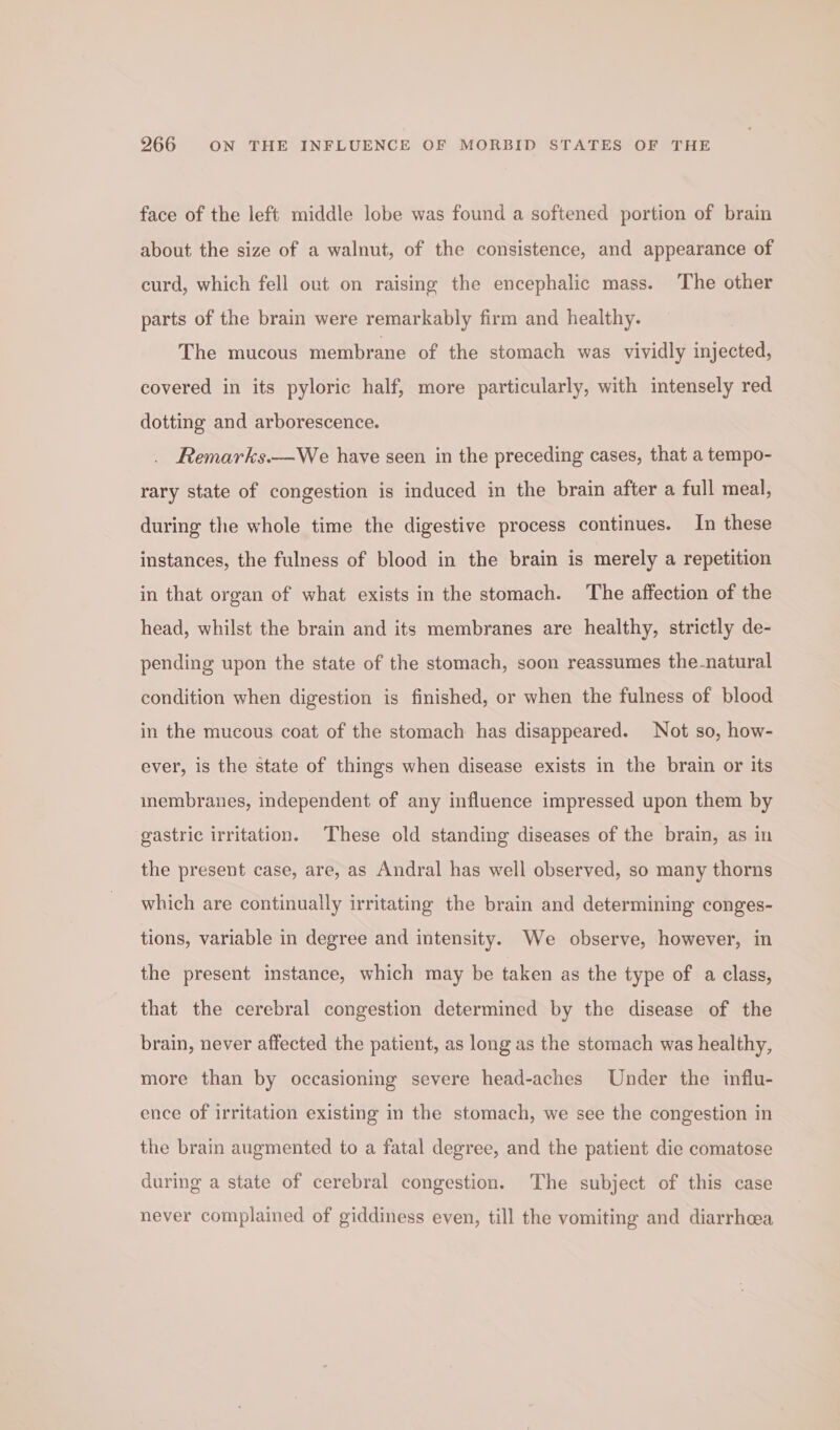 face of the left middle lobe was found a softened portion of brain about the size of a walnut, of the consistence, and appearance of curd, which fell out on raising the encephalic mass. The other parts of the brain were remarkably firm and healthy. The mucous membrane of the stomach was vividly injected, covered in its pyloric half, more particularly, with intensely red dotting and arborescence. Remarks.—We have seen in the preceding cases, that a tempo- rary state of congestion is induced in the brain after a full meal, during the whole time the digestive process continues. In these instances, the fulness of blood in the brain is merely a repetition in that organ of what exists in the stomach. The affection of the head, whilst the brain and its membranes are healthy, strictly de- pending upon the state of the stomach, soon reassumes the-natural condition when digestion is finished, or when the fulness of blood in the mucous coat of the stomach has disappeared. Not so, how- ever, is the state of things when disease exists in the brain or its inmembranes, independent of any influence impressed upon them by gastric irritation. These old standing diseases of the brain, as in the present case, are, as Andral has well observed, so many thorns which are continually irritating the brain and determining conges- tions, variable in degree and intensity. We observe, however, in the present instance, which may be taken as the type of a class, that the cerebral congestion determined by the disease of the brain, never affected the patient, as long as the stomach was healthy, more than by occasioning severe head-aches Under the influ- ence of irritation existing in the stomach, we see the congestion in the brain augmented to a fatal degree, and the patient die comatose during a state of cerebral congestion. The subject of this case never complained of giddiness even, till the vomiting and diarrhea