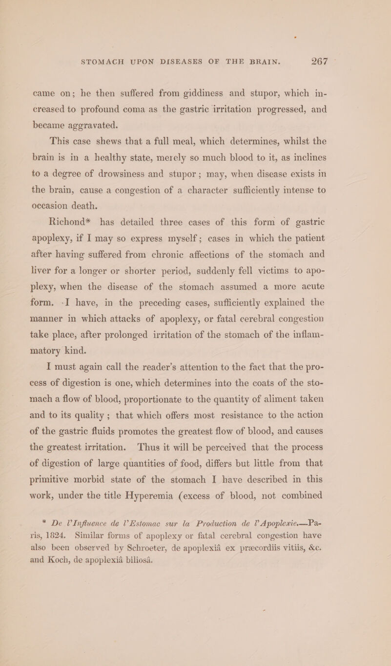 came on; he then suffered from giddiness and stupor, which in- creased to profound coma as the gastric irritation progressed, and became aggravated. This case shews that a full meal, which determines, whilst the brain is in a healthy state, merely so much blood to it, as inclines to a degree of drowsiness and stupor; may, when disease exists in the brain, cause a congestion of a character sufficiently intense to occasion death. Richond* has detailed three cases of this form of gastric apoplexy, if I may so express myself; cases in which the patient after having suffered from chronic affections of the stomach and liver for a longer or shorter period, suddenly fell victims to apo- plexy, when the disease of the stomach assumed a more acute form. -I have, in the preceding cases, sufficiently explained the manner in which attacks of apoplexy, or fatal cerebral congestion take place, after prolonged irritation of the stomach of the inflam- matory kind. I must again call the reader’s attention to the fact that the pro- cess of digestion is one, which determines into the coats of the sto- mach a flow of blood, proportionate to the quantity of aliment taken and to its quality ; that which offers most resistance to the action of the gastric fluids promotes the greatest flow of blood, and causes the greatest irritation. Thus it will be perceived that the process of digestion of large quantities of food, differs but little from that primitive morbid state of the stomach I have described in this work, under the title Hyperemia (excess of blood, not combined * De VInfluence de ’Estomac sur la Production de ? Apoplexie.—Pa- ris, 1824. Similar forms of apoplexy or fatal cerebral congestion have also been observed by Schroeter, de apoplexid ex preecordiis vitiis, &amp;c. and Koch, de apoplexia biliosa.